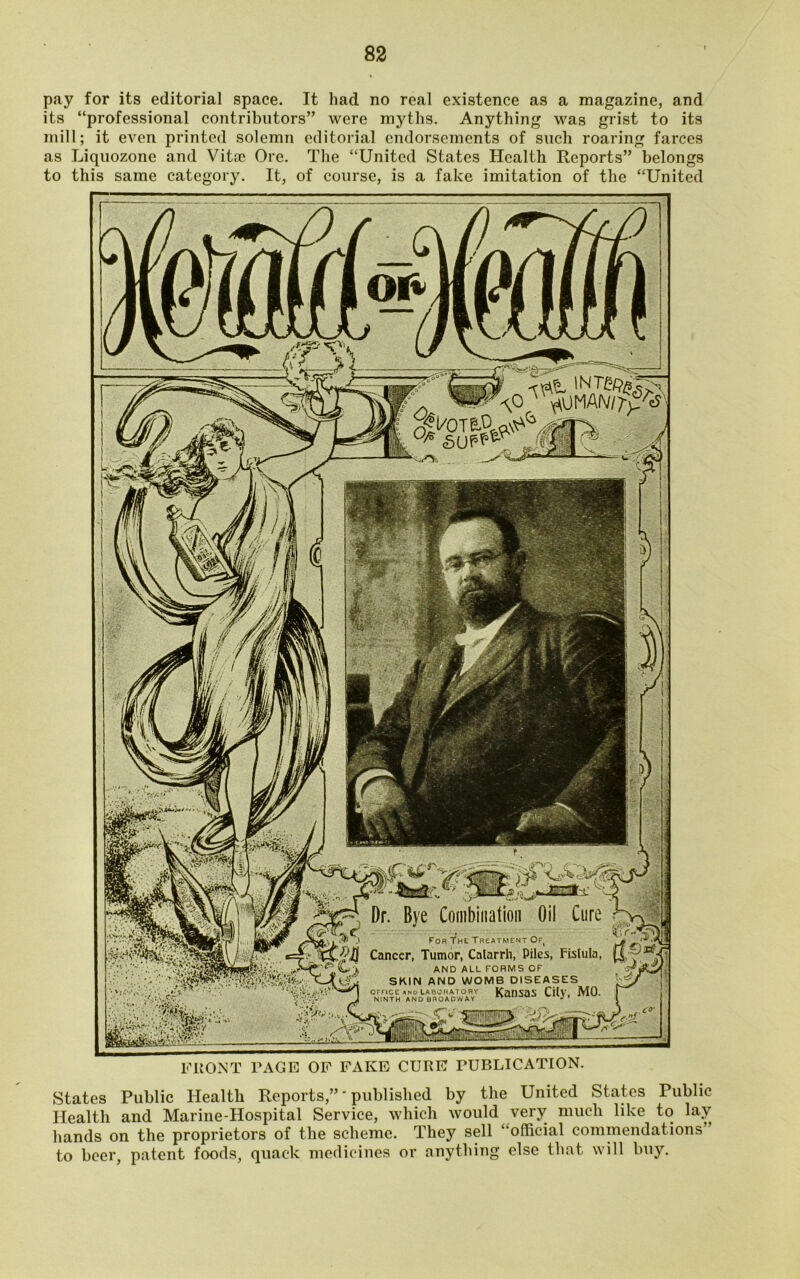 pay for its editorial space. It had no real existence as a magazine, and its “professional contributors” were myths. Anything was grist to its mill; it even printed solemn editorial endorsements of such roaring farces as Liquozonc and Vitae Ore. The “United States Health Reports” belongs to this same category. It, of course, is a fake imitation of the “United 0/s supp®-9 M 1 1 r ^ - -* Dr. Bye Combination Oil Cure For The Treatment Of, Cancer, Tumor, Catarrh, Piles, Fistula, AND ALL FORMS OF SKIN AND WOMB DISEASES office ani.'laboratory Kansas City, MO. NINTH AND BROADWAY Amu-JU-. ''JP w FRONT PAGE OF FAKE CURE PUBLICATION. States Public Health Reports,”' published by the United States Public Health and Marine-Hospital Service, which would very much like to lay hands on the proprietors of the scheme. They sell “official commendations to beer, patent foods, quack medicines or anything else that will buy.