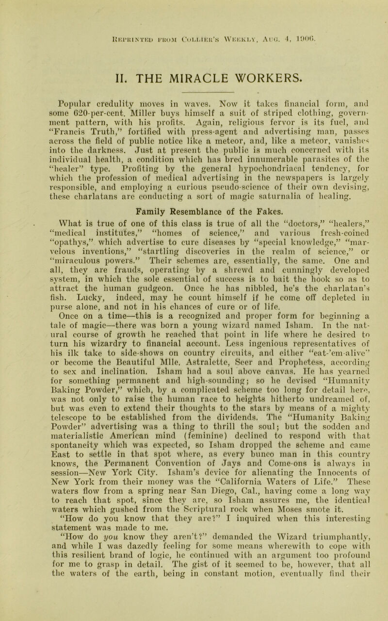 UlOriUNTED FROM CoLI.IICK’S WlfllOKLV, AUG. 4, 190(5. II. THE MIRACLE WORKERS. Popular credulity moves in waves. Now it takes financial form, and some G20-per-cent. Miller buys himself a suit of striped clothing, govern- ment pattern, with his profits. Again, religious fervor is its fuel, and “Francis Truth,” fortified with press-agent and advertising man, passes across the field of public notice like a meteor, and, like a meteor, vanishes into the darkness. Just at present the public is much concerned with its individual health, a condition which has bred innumerable parasites of the “healer” type. Profiting by the general hypochondriacal tendency, for which the profession of medical advertising in the newspapers is largely responsible, and employing a curious pseudo-science of their own devising, these charlatans are conducting a sort of magic saturnalia of healing. Family Resemblance of the Fakes. What is true of one of this class is true of all the “doctors,” “healers,” “medical institutes,” “homes of science,” and various fresh-coined “opathys,” which advertise to cure diseases by “special knowledge,” “mar- velous inventions,” “startling discoveries in the realm of science,” or “miraculous powers.” Their schemes are, essentially, the same. One and all, they are frauds, operating by a shrewd and cunningly developed system, in which the sole essential of success is to bait the hook so as to attract the human gudgeon. Once he has nibbled, he’s the charlatan’s fish. Lucky, indeed, may he count himself if he come off depleted in purse alone, and not in his chances of cure or of life. Once on a time—this is a recognized and proper form for beginning a tale of magic—there was born a young wizard named Isham. In the nat- ural course of growth he reached that point in life where he desired to turn his wizardry to financial account. Less ingenious representatives of his ilk take to side-shows on country circuits, and either “eat-’em-alivc” or become the Beautiful Mile. Astralette, Seer and Prophetess, according to sex and inclination. Isham had a soul above canvas. He has yearned for something permanent and high-sounding; so he devised “Humanity Baking Powder,” which, by a complicated scheme too long for detail here, was not only to raise the human race to heights hitherto undreamed of, but was even to extend their thoughts to the stars by means of a mighty telescope to be established from the dividends. The “Humanity Baking Powder” advertising was a thing to thrill the soul; but the sodden and materialistic American mind (feminine) declined to respond with that spontaneity which was expected, so Isham dropped the scheme and came East to settle in that spot where, as every bunco man in this country knows, the Permanent Convention of Jays and Come-ons is always in session—New York City. Isham’s device for alienating the Innocents of New York from their money was the “California Waters of Life.” These waters flow from a spring near San Diego, Cal., having come a long way to reach that spot, since they are, so Isham assures me, the identical waters which gushed from the Scriptural rock when Moses smote it. “How do you know that they are?” I inquired when this interesting statement was made to me. “How do you know they aren’t?” demanded the Wizard triumphantly, and while I was dazedly feeling for some means wherewith to cope with this resilient brand of logic, he continued with an argument too profound for me to grasp in detail. The gist of it seemed to be, however, that all the waters of the earth, being in constant motion, eventually find their