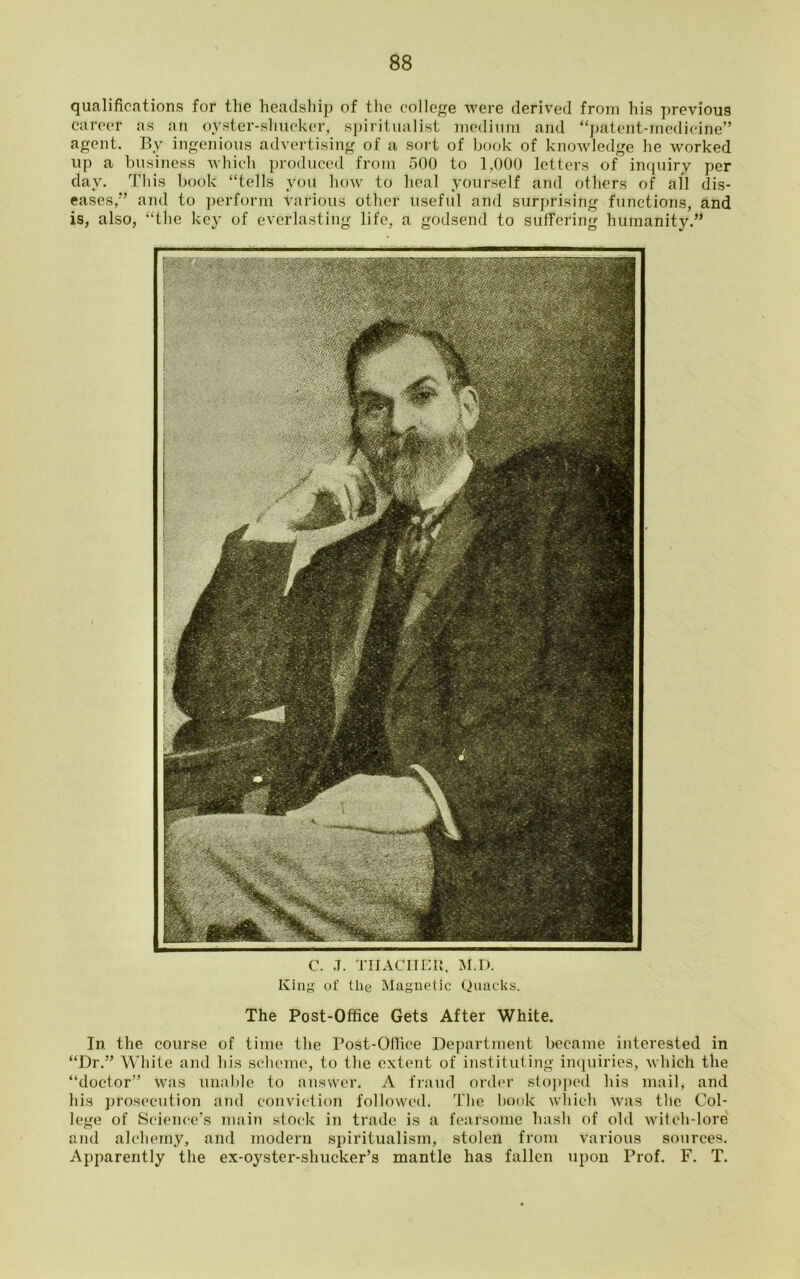 qualifications for tlie headship of the college were derived from his previous career as an oyster-shucker, spiritualist medium and “patent-medicine” sort of book of knowledge he worked 500 to 1,000 letters of inquiry per heal yourself and others of all dis- useful and surprising functions, and agent. By ingenious advertising of a up a business which produced from day. This book “tells you how to eases,” and to perform vafious othei also, “the key of everlasting life, a godsend to suffering humanity.” is C. J. THACKER, M.D. King of tlie Magnetic Quacks. The Post-Office Gets After White. In the course of time the Post-Ofiice Department became interested in “Dr.” White and his scheme, to the extent of instituting inquiries, which the “doctor” was unable to answer. A fraud order stopped his mail, and his prosecution and conviction followed. The book which was the Col- lege of Science’s main stock in trade is a fearsome hash of old witch-lore and alchemy, and modern spiritualism, stolen from various sources. Apparently the ex-oyster-shucker’s mantle has fallen upon Prof. F. T.