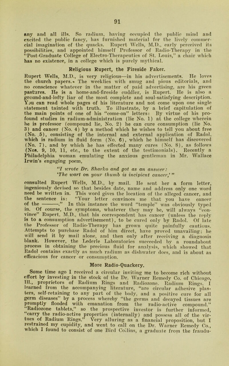 Rny and all ills. So radium, having occupied the public mind and excited ihc public fancy, has furnished material for the lively commer- cial imagination of the quacks. Rupert Wells, M.D., early perceived its possibilities, and appointed himself Professor of Radio-Therapy in the “Post-Graduate College of Electro-Therapeutics of St. Louis,” a chair which has no existence, in a college which is purely mythical. Religious Rupert, the Fireside Faker. Rupert Wells, M.D., is very religious—in his advertisements. He loves the church papers.* The weeklies with smug and pious editorials, and no conscience whatever in the matter of paid advertising, are his green pastures. He is a home-and-fireside cuddler, is Rupert. He is also a grcund-and-lofty liar of the most complete and soul-satisfying description. Yju can read whole pages of his literature and not come upon one single statement tainted with truth. To illustrate, by a brief capitulation of the main points of one of his “come-on” letters: By virtue of his pro- found studies in radium-administration (lie No. 1) at the college wherein he is professor (compound lie, No. 2) he can cure consumption (lie No. 3) and cancer (No. 4) by a method which he wishes to tell you about free (No. .5), consisting of the internal and external application of Radol, which is radium in fluid form (No. 6), which he himself has discovered (No. 7), and bv which he has effected many cures (No. 8), as follows (Nos. 9, 10, 11, etc., to the extent of the testimonials). Recently a Philadelphia woman emulating the anxious gentleman in Mr. Wallace Irwin’s engaging poem, “I wrote Dr. Sharko and got as an answer: ‘The icart on your thumb is incipient cancer,’ ” consulted Rupert Wells, M.D., by mail. He sent her a form letter, ingeniously devised so that besides date, name and address only one word need be written in. This word gives the location of the alleged cancer, and the sentence is: “Your letter convinces me that you have cancer of the .” In this instance the word “temple” was obviously typed in. Of course, the symptoms, whatever they may be, will always “con- vince” Rupert, M.D., that his correspondent has cancer (unless the reply is to a consumption advertisement), to be cured only by Radol. Of late the Professor of Radio-Therapy has grown quite painfully cautious. Attempts to purchase Radol of him direct, have proved unavailing; he will send it by mail alone, and then only after receiving a diagnosis blank. However, the Lederle Laboratories succeeded by a roundabout process in obtaining the precious fluid for analysis, which showed that Radol contains exactly as much radium as dishwater does, and is about as efficacious for cancer or consumption. More Radio-Quackery. Some time ago I received a circular inviting me to become rich without effort by investing in the stock of the Dr. Warner Remedy Co. of Chicago, 111., proprietors of Radium Rings and Radiozone. Radium Rings, I learned from the accompanying literature, “are circular adhesive plas- ters, self-retaining to any part of the body, and a positive cure for all germ diseases” by a process whereby “the germs and decayed tissues are promptly flooded with emanation from the radio-active compound.” ( Radiozone tablets,” so the prospective investor is further informed, “carry the radio-active properties (internally) and possess all of the vir- tues of Radium Rings.” Very alluring as a financial proposition, but I restrained my cupidity, and went to call on the Dr. Warner Remedy Co., which I found to consist of one Bird Coilins, a graduate from the fraudu-