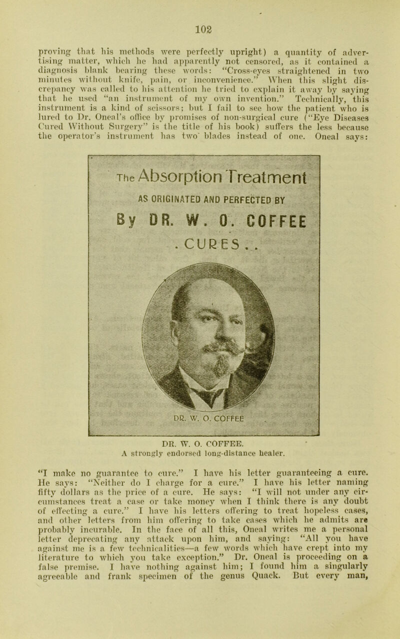 proving that his methods were perfectly upright) a quantity of adver- tising matter, which he had apparently not censored, as it contained a diagnosis blank bearing these words: “Cross-eyes straightened in two minutes without knife, pain, or inconvenience.” When this slight dis- crepancy was called to his attention he tried to explain it away by saying that he used “an instrument of ray own invention.” Technically, this instrument is a kind of scissors; but I fail to see how the patient who is lured to Dr. Oneal’s ollice by promises of non-surgical cure (“Eye Diseases Cured Without Surgery” is the title of his book) sutlers the less because the operator’s instrument has two' blades instead of one. Oneal says: The Absorption Treatment AS ORIGINATED AND PERFECTED BY By DR. W. 0. COFFEE .CUBES.. DR. W. O. COFFEE a DR. W. O. COFFEE. A strongly endorsed long-distance healer. “I make no guarantee to cure.” I have his letter guaranteeing a cure. He says: “Neither do I charge for a cure.” I have his letter naming fifty dollars as the price of a cure. He says: “I will not under any cir- cumstances treat a case or take money when I think there is any doubt of effecting a cure.” I have his letters offering to treat hopeless cases, and other letters from him offering to take cases which he admits are probably incurable. In the face of all this, Oneal writes me a personal letter deprecating any attack upon him, and saying: “All you have against me is a few technicalities—a few words which have crept into my literature to which you take exception.” Dr. Oneal is proceeding on a false premise. I have nothing against him; I found him a singularly agreeable and frank specimen of the genus Quack. But every man,