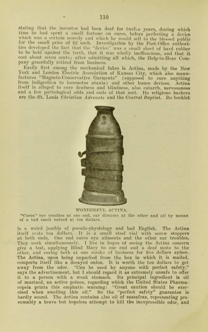 stallni* tliat the inventor hud boon deaf for twelve years, during which time lie had spent a small fortune on cures, before perfecting a device which was a certain remedy and which lie would sell to the blessed public for the small price of .$2 each. Investigation by the Post-Office authori- ties developed the fact that the “device” was a small sheet of hard rubber to be held against the teeth, that it was wholly inefficacious, and that it cost about seven cents; after admitting all which, the Help-to-Hear Com- pany gracefully retired from business. Easily first among the mechanical fakes is Actina, made by the New York and London Electric Association of Kansas City, which also manu- factures “Magneto-Conservative Garments” (supposed to cure anything from indigestion to locomotor ataxia) and other bunco devices. Actina itself is alleged to cure deafness and blindness, also catarrh, nervousness and a few pathological odds and ends of that sort. Its religious backers are the St. Louis Christian Advocate and the Central Bajrtist. Its booklet WONDERFUL ACTINA. “Cures” eye troubles at one end, ear diseases at the other and all by means of a bad smell valued at ten dollars. is a weird jumble of pseudo-physiology and bad English. The Actina itself costs ten dollars. It is a small steel vial with screw stoppers at both ends. One end cures eye ailments and the other ear troubles. They work simultaneously. I live in hopes of seeing the Actina concern give a test, applying Blind Mary to one end and a deaf mute to the other, and curing both at one stroke of business for five dollars apiece. The Actina, upon being unpacked from the box in which it is mailed, comports itself like a decayed onion. It is worth the ten dollars to get away from the odor. “Can be used by anyone with perfect safety,” says the advertisement, but I should regard it as extremely unsafe to offer it to a person with a weak stomach. Its principal ingredient is oil of mustard, an active poison, regarding which the United States Pharma- copeia prints this emphatic warning: “Great caution should be exer- cised when smelling this oil.” So the “perfect safety” guarantee is hardly sound. The Actina contains also oil of sassafras, representing pre- sumably a brave but hopeless attempt to kill tins inexpressible odor, and