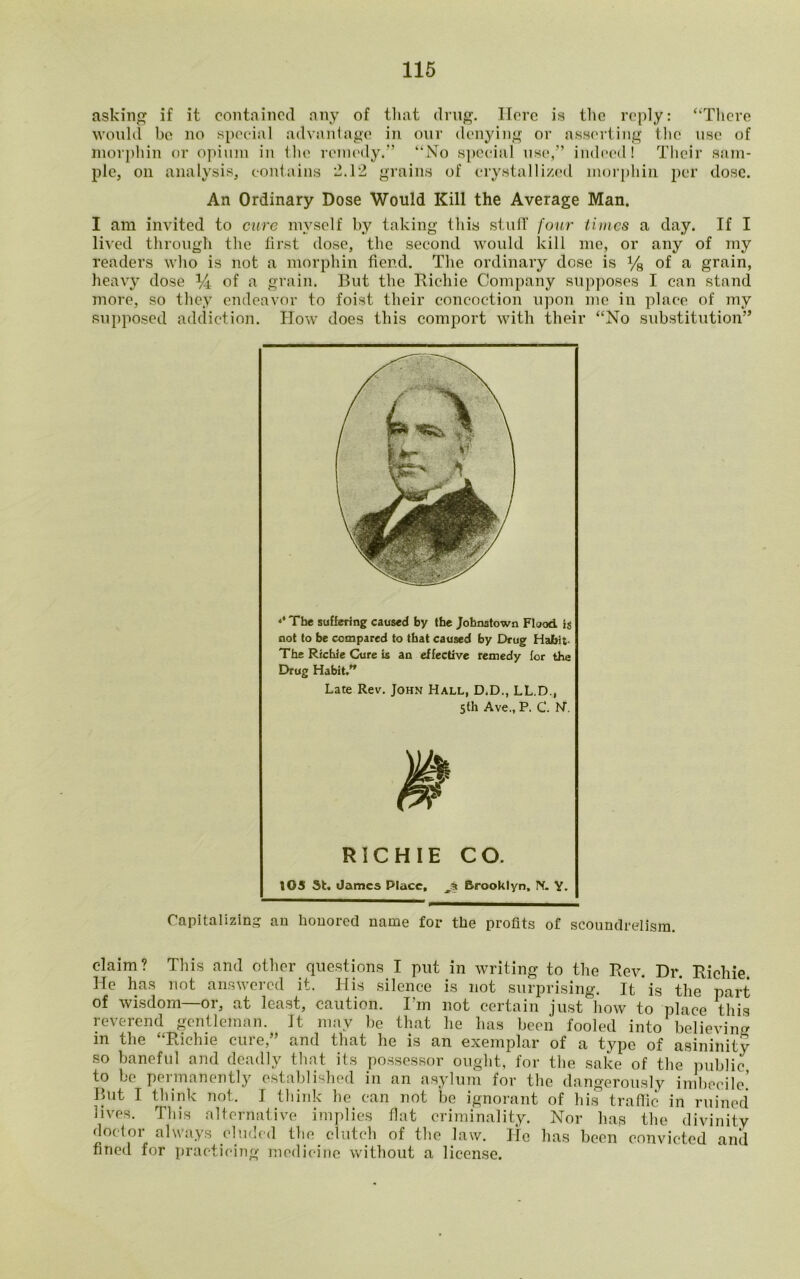 asking if it contained any of that drug. Here is the reply: “There would be no special advantage in our denying or asserting the use of morphin or opium in the remedy.” “No special use,” indeed I Their sam- ple, on analysis, contains 2.12 grains of crystallized morphin. per dose. An Ordinary Dose Would Kill the Average Man. I am invited to cure myself by taking this stuff four times a day. If I lived through the first dose, the second would kill me, or any of my readers who is not a morphin fiend. The ordinary dose is % of a grain, heavy dose % of a grain. But the Richie Company supposes I can stand more, so they endeavor to foist their concoction upon me in place of my supposed addiction. How does this comport with their “No substitution” ** The suffering caused by the Johnstown Flood is not to be compared to that caused by Drug HaJbit- The Richie Cure is an effective remedy for the Drug Habit.” Late Rev. John Hall, D.D., LL.D., 5th Ave., P. C. N\ RICHIE CO. 105 St. dames Place, Brooklyn. IV. Y. Capitalizing an honored name for the profits of scoundrelism. claim? This and other questions_ I put in writing to the Rev. Dr. Richie. He has not answered it. His silence is not surprising. It is the part of wisdom—or, at least, caution. I!m not certain just how to place this reverend gentleman. It may be that he has been fooled into believing in the “Richie cure,” and that he is an exemplar of a type of asininity so baneful and deadly that its possessor ought, for the sake of the public to be permanently established in an asylum for the dangerously 11111)00110.’ But I think not. I think be can not be ignorant of his traffic in ruined lives. This alternative implies fiat criminality. Nor has the divinity doctor always eluded the clutch of the law. He has been convicted and fined for practicing medicine without a license.