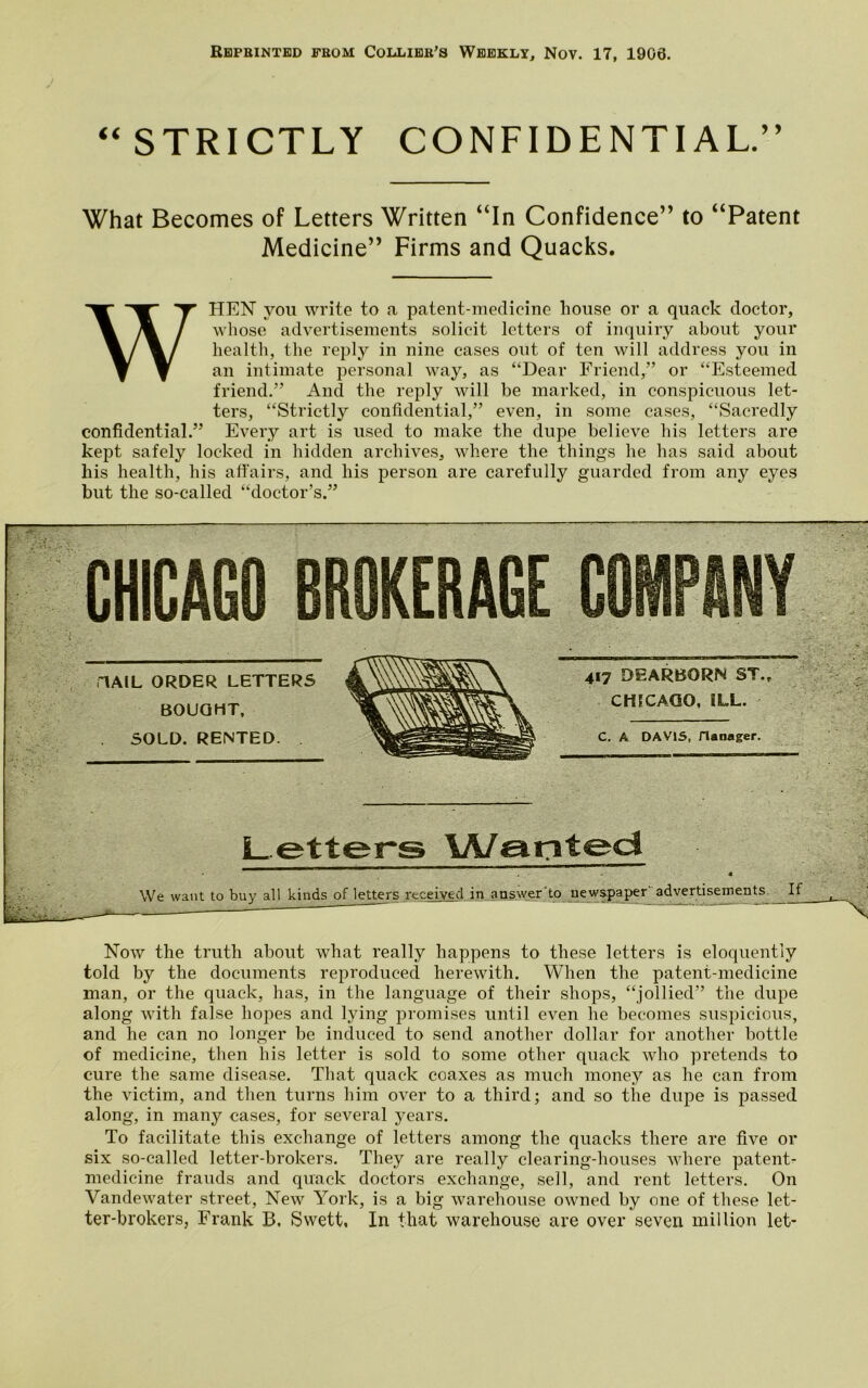 “ STRICTLY CONFIDENTIAL.” What Becomes of Letters Written “In Confidence” to “Patent Medicine” Firms and Quacks. WHEN you write to a patent-medicine house or a quack doctor, whose advertisements solicit letters of inquiry about your health, the reply in nine cases out of ten will address you in an intimate personal way, as “Dear Friend,” or “Esteemed friend.” And the reply will be marked, in conspicuous let- ters, “Strictly confidential,” even, in some cases, “Sacredly confidential.” Every art is used to make the dupe believe his letters are kept safely locked in hidden archives, where the things he has said about his health, his affairs, and his person are carefully guarded from any eyes but the so-called “doctor’s.” AAIL ORDER LETTERS BOUGHT, SOLD. RENTED. 417 DEARBORN ST., ECAGO, ILL. A DAV15, flanager. Letters Wanted buy all kinds of letters received in answer to newspaper' advertisements If Now the truth about what really happens to these letters is eloquently told by the documents reproduced herewith. When the patent-medicine man, or the quack, has, in the language of their shops, “jollied” the dupe along with false hopes and lying promises until even he becomes suspicious, and he can no longer be induced to send another dollar for another bottle of medicine, then his letter is sold to some other quack who pretends to cure the same disease. That quack coaxes as much money as he can from the victim, and then turns him over to a third; and so the dupe is passed along, in many cases, for several years. To facilitate this exchange of letters among the quacks there are five or six so-called letter-brokers. They are really clearing-houses where patent- medicine frauds and quack doctors exchange, sell, and rent letters. On Vandewater street, New York, is a big warehouse owned by one of these let- ter-brokers, Frank B. Swett, In that warehouse are over seven million let-