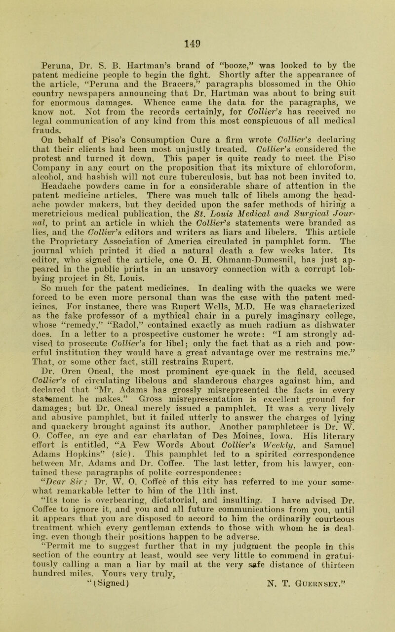 Peruna, Dr. S. B. Hartman’s brand of “booze,” was looked to by the patent medicine people to begin the fight. Shortly after the appearance of the article, “Peruna and the Bracers,” paragraphs blossomed in the Ohio country newspapers announcing that Dr. Hartman was about to bring suit for enormous damages. Whence came the data for the paragraphs, we know not. Not from the records certainly, for Collier's has received no legal communication of any kind from this most conspicuous of all medical frauds. On behalf of Piso’s Consumption Cure a firm wrote Collier’s declaring that their clients had been most unjustly treated. Collier’s considered the protest and turned it down. This paper is quite ready to meet the Piso Company in any court on the proposition that its mixture of chloroform, alcohol, and hashish will not cure tuberculosis, but has not been invited to. Headache powders came in for a considerable share of attention in the patent medicine articles. There was much talk of libels among the head- ache powder makers, but they decided upon the safer methods of hiring a meretricious medical publication, the St. Louis Medical and Surgical Jour- nal, to print an article in which the Collier’s statements were branded as lies, and the Collier’s editors and writers as liars and libelers. This article the Proprietary Association of America circulated in pamphlet form. The journal which printed it died a natural death a few weeks later. Its editor, who signed the article, one 0. H. Ohmann-Dumesnil, has just ap- peared in the public prints in an unsavory connection with a corrupt lob- bying project in St. Louis. So much for the patent medicines. In dealing with the quacks we were forced to be even more personal than was the case with the patent med- icines. For instance, there was Rupert Wells, M.D. He was characterized as the fake professor of a mythical chair in a purely imaginary college, whose “remedy,” “Radol,” contained exactly as much radium as dishwater does. In a letter to a prospective customer he wrote: “I am strongly ad- vised to prosecute Collier’s for libel; only the fact that as a rich and pow- erful institution they would have a great advantage over me restrains me.” That, or some other fact, still restrains Rupert. Dr. Oren Oneal, the most prominent eye-quack in the field, accused Collier’s of circulating libelous and slanderous charges against him, and declared that “Mr. Adams has grossly misrepresented the facts in every statement he makes.” Gross misrepresentation is excellent ground for damages; but Dr. Oneal merely issued a pamphlet. It was a very lively and abusive pamphlet, but it failed utterly to answer the charges of lying and quackery brought against its author. Another pamphleteer is Dr. W. O. Coffee, an eye and ear charlatan of Des Moines, Iowa. His literary effort is entitled, “A Few Words About Collier’s Weekly, and Samuel Adams Hopkins” (sic). This pamphlet led to a spirited correspondence between Mr. Adams and Dr. Coffee. The last letter, from his lawyer, con- tained these paragraphs of polite correspondence: “Dear Sir: Dr. W. O. Coffee of this city has referred to me your some- what remarkable letter to him of the 11th inst. “Its tone is overbearing, dictatorial, and insulting. I have advised Dr. Coffee to ignore it, and you and all future communications from you, until it appears that you are disposed to accord to him the ordinarily courteous treatment which every gentleman extends to those with whom he is deal- ing. even though their positions happen to be adverse. “Permit me to suggest further that in my judgment the people in this section of the country at least, would see very little to commend in gratui- tously calling a man a liar by mail at the very safe distance of thirteen hundred miles. Yours very truly, “ (Signed) N. T. Guernsey.”