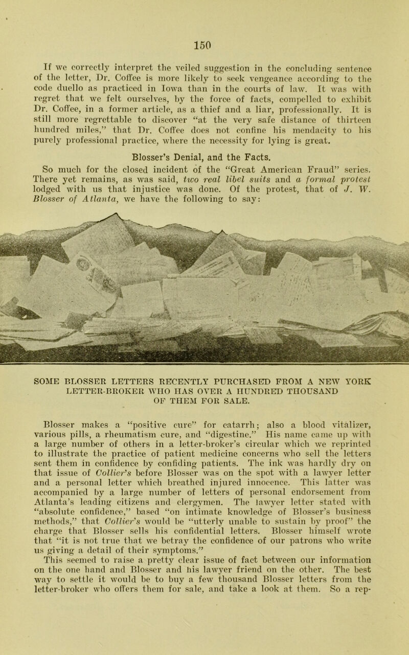 If we correctly interpret the veiled suggestion in the concluding sentence of the letter, Dr. Coffee is more likely to seek vengeance according to the code duello as practiced in Iowa than in the courts of law. It was with regret that we felt ourselves, by the force of facts, compelled to exhibit Dr. Coffee, in a former article, as a thief and a liar, professionally. It is still more regrettable to discover “at the very safe distance of thirteen hundred miles,” that Dr. Coffee does not confine his mendacity to his purely professional practice, where the necessity for lying is great. Blosser’s Denial, and the Facts. So much for the closed incident of the “Great American Fraud” series. There yet remains, as was said, two real libel suits and a formal protest lodged with us that injustice was done. Of the protest, that of J. W. Blosser of Atlanta, we have the following to say: SOME BLOSSER LETTERS RECENTLY PURCHASED FROM A NEW YORK LETTER-BROKER WHO HAS OVER A HUNDRED THOUSAND OF THEM FOR SALE. Blosser makes a “positive cure” for catarrh; also a blood vitalizer, various pills, a rheumatism cure, and “digestine.” His name came up with a large number of others in a letter-broker’s circular which we reprinted to illustrate the practice of patient medicine concerns who sell the letters sent them in confidence by confiding patients. The ink was hardly dry on that issue of Collier’s before Blosser was on the spot with a lawyer letter and a personal letter which breathed injured innocence. This latter was accompanied by a large number of letters of personal endorsement from Atlanta’s leading citizens and clergymen. The lawyer letter stated with “absolute confidence,” based “on intimate knowledge of Blosser’s business methods,” that Collier’s would be “utterly unable to sustain by proof” the charge that Blosser sells his confidential letters. Blosser himself wrote that “it is not true that we betray the confidence of our patrons who write us giving a detail of their symptoms.” This seemed to raise a pretty clear issue of fact between our information on the one hand and Blosser and his lawyer friend on the other. The best way to settle it would be to buy a few thousand Blosser letters from the letter-broker who offers them for sale, and take a look at them. So a rep-