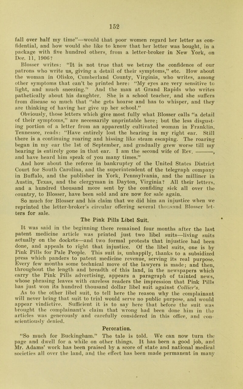 fall over half my time”—would that poor women regard her letter as con- fidential, and how would she like to know that her letter was bought in a package with five hundred others, from a letter-broker in New York, on Dec. 11, 1900 ? Blosser writes: “It is not true that we betray the confidence of our patrons who write us, giving a detail of their symptoms,” etc. How about the woman in Olisko, Cumberland County, Virginia, who writes, among other symptoms that can’t be printed here: “My eyes are very sensitive to light, and much sneezing.” And the man at Grand Rapids who writes pathetically about his daughter. She is a school teacher, and she suffers from disease so much that “she gets hoarse and has to whisper, and they are thinking of having her give up her school.” Obviously, those letters which give most fully what Blosser calls “a detail of their symptoms,” are necessarily unprintable here; but the less disgust- ing portion of a letter from an apparently cultivated woman in Franklin, Tennessee, reads: “Have entirely lost the hearing in my right ear. Still there is a continuing roaring and hissing like steam escaping. The roaring began in my ear the 1st of September, and gradually grew worse till my hearing is entirely gone in that ear. I am the second wife of Rev. , and have heard him speak of you many times.” And how about the referee in bankruptcy of the United States District Court for South Carolina, and the superintendent of the telegraph company in Buffalo, and the publisher in York, Pennsylvania, and the milliner in Austin, Texas, and the clergyman in Dayton, Virginia? All their letters, and a hundred thousand more sent by the confiding sick all over the country, to Blosser, have been sold and are now for sale again. So much for Blosser and his claim that we did him an injustice when we reprinted the letter-broker’s circular offering several thousnnd Blosser let- ters for sale. The Pink Pills Libel Suit. It was said in the beginning there remained four months after the last patent medicine article was printed just two libel suits—living suits actually on the dockets—and two formal protests that injustice had been done, and appeals to right that injustice. Of the libel suits, one is by Pink Pills for Pale People. This suit is, unhappily, thanks to a subsidized press which panders to patent medicine revenue, serving its real purpose. Every few months some technical move of the lawyers is made; and then, throughout the length and breadth of this land, in the newspapers which carry the Pink Pills advertising, appears a paragraph of tainted news, whose phrasing leaves with careless readers the impression that Pink Pills has just won its hundred thousand dollar libel suit against Collier's. As to the other libel suit, to tell here the reason why the complainant will never bring that suit to trial would serve no public purpose, and would appear vindictive. Sufficient it is to say here that before the suit was brought the complainant’s claim that wrong had been done him in the articles was generously and carefully considered in this office, and con- scientiously denied. Peroration. “So much for Buckingham.” The tale is told. We can now turn the page and dwell for a while on other things. It has been a good job, and Mr. Adams’ work has been praised by a score of state and national medical societies all over the land, and the effect has been made permanent in many