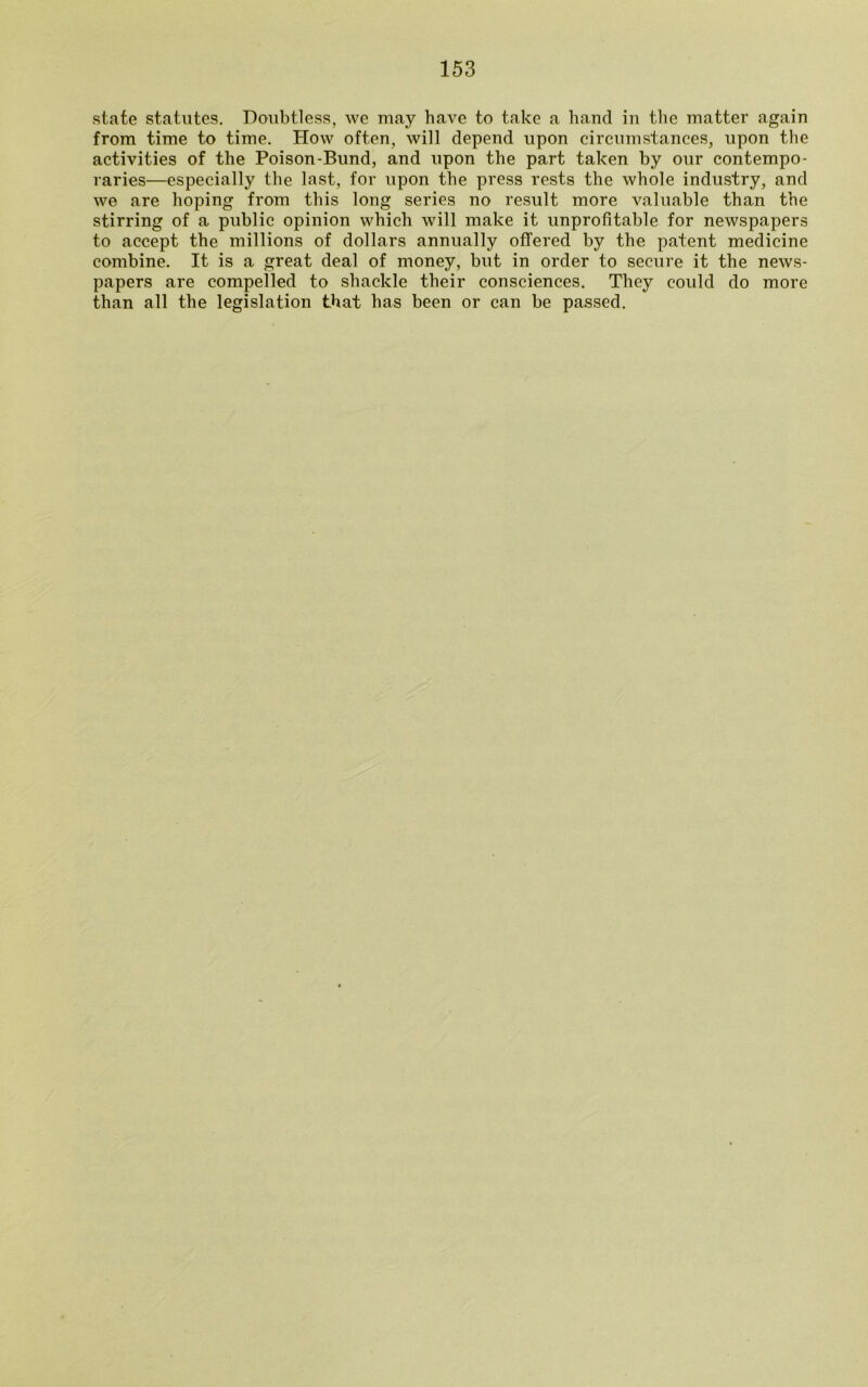 state statutes. Doubtless, we may have to take a hand in the matter again from time to time. How often, will depend upon circumstances, upon the activities of the Poison-Bund, and upon the part taken by our contempo- raries—especially the last, for upon the press rests the whole industry, and we are hoping from this long series no result more valuable than the stirring of a public opinion which will make it unprofitable for newspapers to accept the millions of dollars annually offered by the patent medicine combine. It is a great deal of money, but in order to secure it the news- papers are compelled to shackle their consciences. They could do more