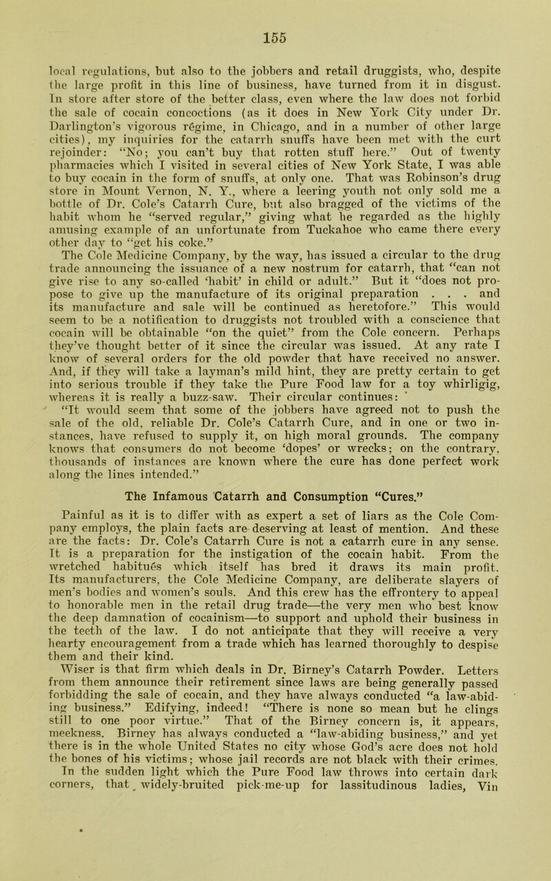 local regulations, but also to the jobbers and retail druggists, who, despite the large profit in this line of business, have turned from it in disgust. In store after store of the better class, even where the law does not forbid the sale of cocain concoctions (as it does in New York City under Dr. Darlington’s vigorous regime, in Chicago, and in a number of other large cities), my inquiries for the catarrh snuffs have been met with the curt rejoinder: “No; you can’t buy that rotten stuff here.” Out of twenty pharmacies which I visited in several cities of New York State, I was able to buy cocain in the form of snuffs, at only one. That was Robinson’s drug store in Mount Vernon, N. Y., where a leering youth not only sold me a bottle of Dr. Cole’s Catarrh Cure, but also bragged of the victims of the habit whom he “served regular,” giving what he regarded as the highly amusing example of an unfortunate from Tuckahoe who came there every other day to “get his coke.” The Cole Medicine Company, by the way, has issued a circular to the drug trade announcing the issuance of a new nostrum for catarrh, that “can not give rise to any so-called ‘habit’ in child or adult.” But it “does not pro- pose to give up the manufacture of its original preparation . . . and its manufacture and sale will be continued as heretofore.” This would seem to be a notification to druggists not troubled with a conscience that cocain will be obtainable “on the quiet” from the Cole concern. Perhaps they’ve thought better of it since the circular was issued. At any rate I know of several orders for the old powder that have received no answer. And, if they will take a layman’s mild hint, they are pretty certain to get into serious trouble if they take the Pure Food law for a toy whirligig, whereas it is really a buzz-saw. Their circular continues: “It would seem that some of the jobbers have agreed not to push the sale of the old, reliable Dr. Cole’s Catarrh Cure, and in one or two in- stances, have refused to supply it, on high moral grounds. The company knows that consumers do not become ‘dopes’ or wrecks; on the contrary, thousands of instances are known where the cure has done perfect work along the lines intended.” The Infamous Catarrh and Consumption “Cures.” Painful as it is to differ with as expert a set of liars as the Cole Com- pany employs, the plain facts are deserving at least of mention. And these are the facts: Dr. Cole’s Catarrh Cure is not a catarrh cure in any sense. It is a preparation for the instigation of the cocain habit. From the wretched habitues which itself has bred it draws its main profit. Its manufacturers, the Cole Medicine Company, are deliberate slayers of men’s bodies and women’s souls. And this crew has the effrontery to appeal to honorable men in the retail drug trade—the very men who best know the deep damnation of cocainism—to support and uphold their business in the teeth of the law. I do not anticipate that they will receive a very hearty encouragement from a trade which has learned thoroughly to despise them and their kind. Wiser is that firm which deals in Dr. Birney’s Catarrh Powder. Letters from them announce their retirement since laws are being generally passed forbidding the sale of cocain, and they have always conducted “a law-abid- ing business.” Edifying, indeed! “There is none so mean but he clings still to one poor virtue.” That of the Birney concern is, it appears, meekness. Birney has always conducted a “law-abiding business,” and yet there is in the whole United States no city whose God’s acre does not hold the bones of his victims; whose jail records are not black with their crimes. In the sudden light which the Pure Food law throws into certain dark corners, that, widely-bruited pick-me-up for lassitudinous ladies, Vin