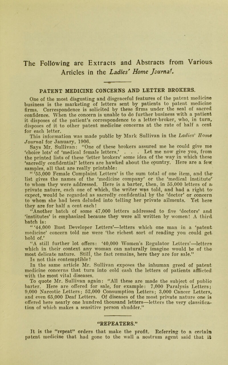 The Following are Extracts and Abstracts from Various Articles in the Ladies' Home JcurnaU PATENT MEDICINE CONCERNS AND LETTER BROKERS. One of the most disgusting and disgraceful features of the patent medicine business is the marketing of letters sent by patients to patent medicine firms. Correspondence is solicited by these firms under the seal of sacred confidence. When the concern is unable to do further business with a patient it disposes of the patient’s correspondence to a letter-broker, who, in turn, disposes of it to other patent medicine concerns at the rate of half a cent for each letter. This information was made public by Mark Sullivan in the Ladies' Home Journal for January, 1906. Says Mr. Sullivan: “One of these brokers assured me he could give me ‘choice lots’ of ‘medical female letters.’ . . . Let me now give you, from the printed lists of these ‘letter brokers’ some idea of the way in which these ‘sacredly confidential’ letters are hawked about the country. Here are a few samples, all that are really printable: “ ‘55,000 Female Complaint Letters’ is the sum total of one item, and the' list gives the names of the ‘medicine company’ or the ‘medical institute’ to whom they were addressed. Here is a barter, then, in 55,000 letters of a* private nature, each one of which, the writer was told, and had a right to' expect, would be regarded as sacredly confidential by the ‘doctor’ or concern to whom she had been deluded into telling her private ailments. Yet here they are for half a cent each! “Another batch of some 47,000 letters addressed to five ‘doctors’ and ‘institutes’ is emphasized because they were all written by women! A third batch is: “ ‘44,000 Bust Developer Letters’—letters which one man in a ‘patent medicine’ concern told me were ‘the richest sort of reading you could get hold of.’ “A still further lot offers: ‘40,000 Women’s Regulator Letters’—letters which in their context any woman can naturally imagine would be of the most delicate nature. Still, the fact remains, here they are for sale.” Is not this contemptible? In the same article Mr. Sullivan exposes the inhuman greed of patent medicine concerns that turn into cold cash the letters of patients afflicted with the most vital diseases. To quote Mr. Sullivan again: “All these are made the subject of public barter. Here are offered for sale, for example: 7,000 Paraiysis Letters; 9,000 Narcotic Letters; 52,000 Consumption Letters; 3,000 Cancer Letters, and even 65,000 Deaf Letters. Of diseases of the most private nature one is offered here nearly one hundred thousand letters—letters the very classifica- tion of which makes a sensitive person shudder.” “REPEATERS.” It is the “repeat” orders that make the profit. Referring to a certain patent medicine that had gone to the wall a nostrum agent said that it