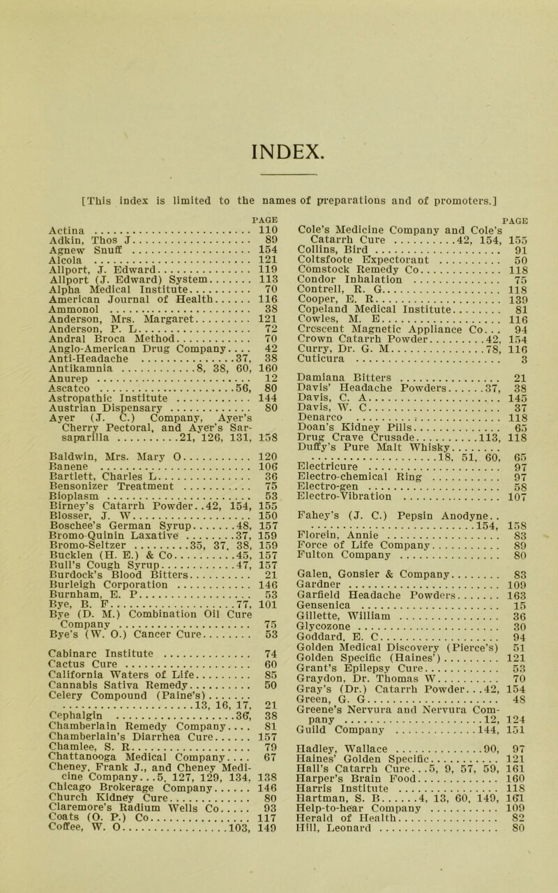 INDEX [This index is limited to the names of preparations and of promoters.] PAGE Actina 110 Adkin, Thos J 89 Agnew Snuff 154 a lpoln 121 Allport, j. Edward 119 Allport (J. Edward) System 113 Alpha Medical Institute 70 American Journal of Health 116 Ammonol 38 Anderson, Mrs. Margaret 121 Anderson, P. L 72 Andral Broca Method 70 Anglo-American Drug Company.... 42 Anti-Headache 37, 38 Antikamnia 8, 38, 60, 160 Anurep 12 Ascatco 56, 80 Astropathic Institute 144 Austrian Dispensary 80 Ayer (J. C.) Company, Ayer’s Cherry Pectoral, and Ayer’s Sar- saparilla 21, 126, 131, 158 Baldwin, Mrs. Mary 0 120 Banene 106 Bartlett, Charles L 36 Bensonizer Treatment 75 Bioplasm 53 Birney’s Catarrh Powder. .42, 154, 155 Blosser, J. W 150 Boschee’s German Syrup 48, 157 Bromo Quinin Laxative 37, 159 Bromo-Seltzer 35, 37, 38, 159 Bucklen (H. E.) & Co 45, 157 Bull’s Cough Syrup 47, 157 Burdock’s Blood Bitters 21 Burleigh Corporation 146 Burnham, E. P 53 Bye, B. F 77, 101 Bye (D. M.) Combination Oil Cure Company 75 Bye's (W. O.) Cancer Cure 53 Cabinarc Institute 74 Cactus Cure 60 California Waters of Life 85 Cannabis Sativa Remedy 50 Celery Compound (Paine’s) 13, 16, 17, 21 Cephalgin 36, 38 Chamberlain Remedy Company.... 81 Chamberlain’s Diarrhea Cure 157 Chamlee, S. R 79 Chattanooga Medical Company.... 67 Cheney, Frank J., and Cheney Medi- cine Company... 5. 127, 129, 134, 138 Chicago Brokerage Company 146 Church Kidney Cure 80 Claremore’s Radium Wells Co 93 Coats (O. P.) Co 117 Coffee, W. 0 103, 149 PAGE Cole’s Medicine Company and Cole's Catarrh Cure 42, 154, 155 Collins, Bird 91 Coltsfoote Expectorant 50 Comstock Remedy Co 118 Condor Inhalation 75 Contrell, R. G 118 Cooper, E. R 139 Copeland Medical Institute 81 Cowles, M. E 116 Crescent Magnetic Appliance Co... 94 Crown Catarrh Powder 42, 154 Curry, Dr. G. M 78, 116 Cuticura 3 Damiana Bitters 21 Davis’ Headache Powders 37, 38 Davis, C. A 145 Davis, W. C 37 Denarco 118 Doan’s Kidney Pills 65 Drug Crave Crusade 113, 118 Duffy’s Pure Malt Whisky Electricure 97 Electro-chemical Ring 97 Electro-gen 58 Electro-Vibration 107 Fahey’s (J. C.) Pepsin Anodyne. . Florein, Annie 83 Force of Life Company 89 Fulton Company 80 Galen, Gonsier & Company S3 Gardner 109 Garfield Headache Powders 163 Gensenica 15 Gillette, William 36 Glycozone 30 Goddard, E. C 94 Golden Medical Discovery (Pierce’s) 51 Golden Specific (Haines’) 121 Grant’s Epilepsy Cure 53 Graydon, Dr. Thomas W 70 Gray’s (Dr.) Catarrh Powder. . .42, 154 Green, G. G 4S Greene’s Nervura and Nervura Com- pany 12, 124 Guild Company 144, 151 Hadley, Wallace 90, 97 Haines’ Golden Specific 121 Hall’s Catarrh Cure...5, 9, 57, 59, 161 Harper’s Brain Food 160 Harris Institute 118 Hartman, S. B 4, 13, 60, 149, 161 Help-to-hear Company 109 Herald of Health 82 Hill, Leonard 80