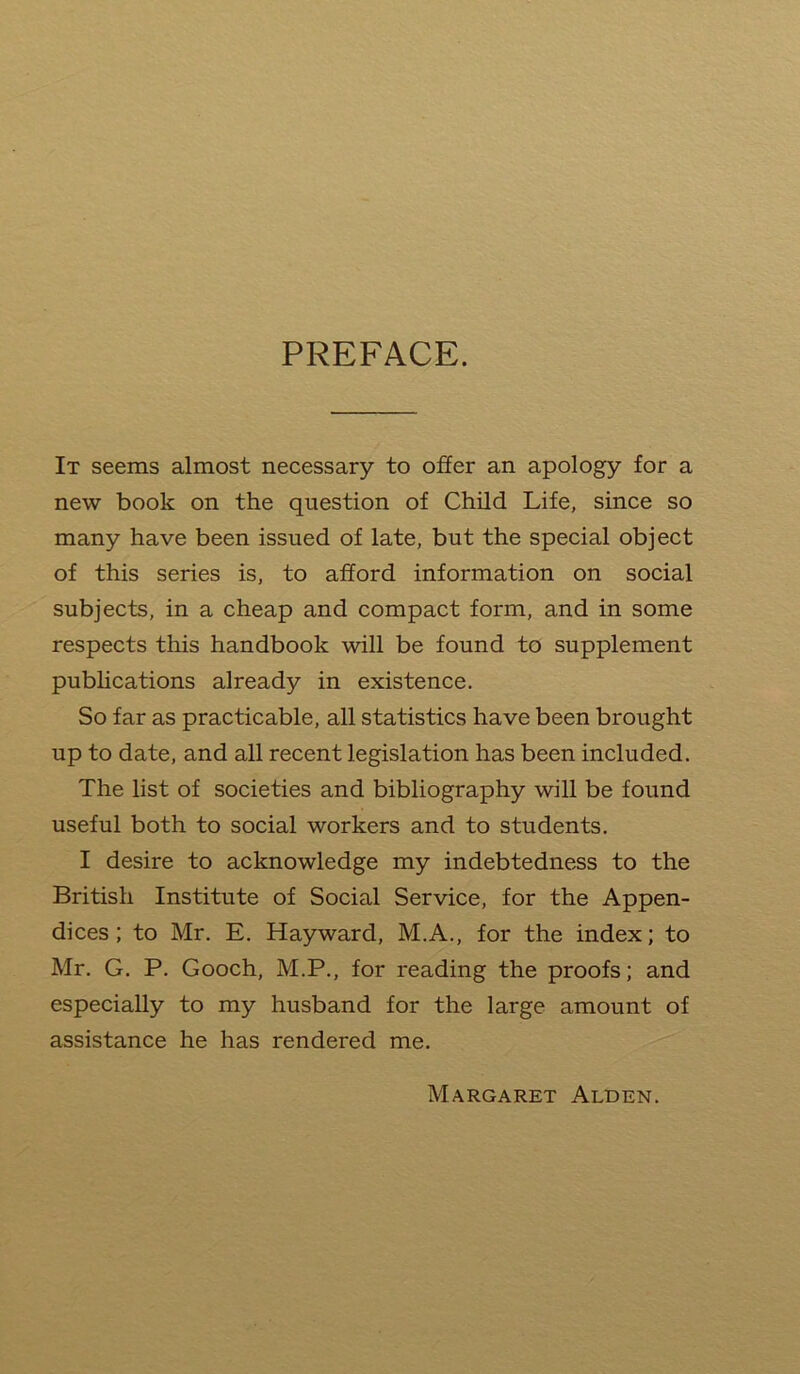 PREFACE. It seems almost necessary to offer an apology for a new book on the question of Child Life, since so many have been issued of late, but the special object of this series is, to afford information on social subjects, in a cheap and compact form, and in some respects this handbook will be found to supplement publications already in existence. So far as practicable, all statistics have been brought up to date, and all recent legislation has been included. The list of societies and bibliography will be found useful both to social workers and to students. I desire to acknowledge my indebtedness to the British Institute of Social Service, for the Appen- dices; to Mr. E. Hayward, M.A., for the index; to Mr. G. P. Gooch, M.P., for reading the proofs; and especially to my husband for the large amount of assistance he has rendered me. Margaret Alden.