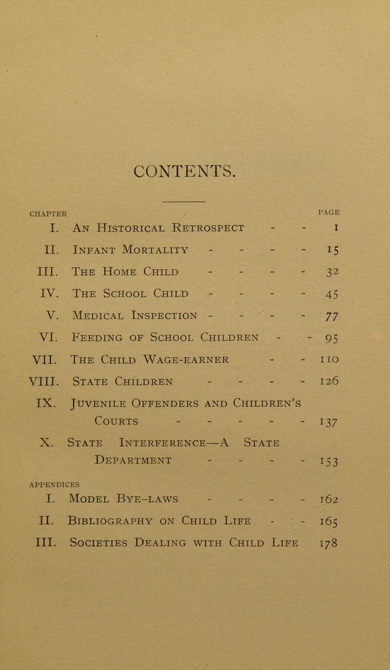 CONTENTS. CHAPTER PAGE I. An Historical Retrospect i II. Infant Mortality - - - 15 III. The Home Child - - - - 32 IV. The School Child - - - - 45 V. Medical Inspection 77 VI. Feeding of School Children - - 95 VII. The Child Wage-earner - no VIII. State Children - 126 IX. Juvenile Offenders and Children’s Courts - - - - - 137 X. State Interference—A State Department - - - 153 APPENDICES 1. Model Bye-laws - 162 II. Bibliography on Child Life - - 165 III. Societies Dealing with Child Life 178