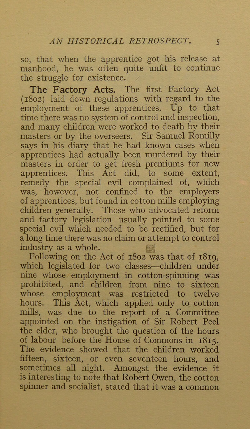 so, that when the apprentice got his release at manhood, he was often quite unfit to continue the struggle for existence. The Factory Acts. The first Factory Act (1802) laid down regulations with regard to the employment of these apprentices. Up to that time there was no system of control and inspection, and many children were worked to death by their masters or by the overseers. Sir Samuel Romilly says in his diary that he had known cases when apprentices had actually been murdered by their masters in order to get fresh premiums for new apprentices. This Act did, to some extent, remedy the special evil complained of, which was, however, not confined to the employers of apprentices, but found in cotton mills employing children generally. Those who advocated reform and factory legislation usually pointed to some special evil which needed to be rectified, but for a long time there was no claim or attempt to control industry as a whole. Following on the Act of 1802 was that of 1819, which legislated for two classes—children under nine whose employment in cotton-spinning was prohibited, and children from nine to sixteen whose employment was restricted to twelve hours. This Act, which applied only to cotton mills, was due to the report of a Committee appointed on the instigation of Sir Robert Peel the elder, who brought the question of the hours of labour before the House of Commons in 1815. The evidence showed that the children worked fifteen, sixteen, or even seventeen hours, and sometimes all night. Amongst the evidence it is interesting to note that Robert Owen, the cotton spinner and socialist, stated that it was a common