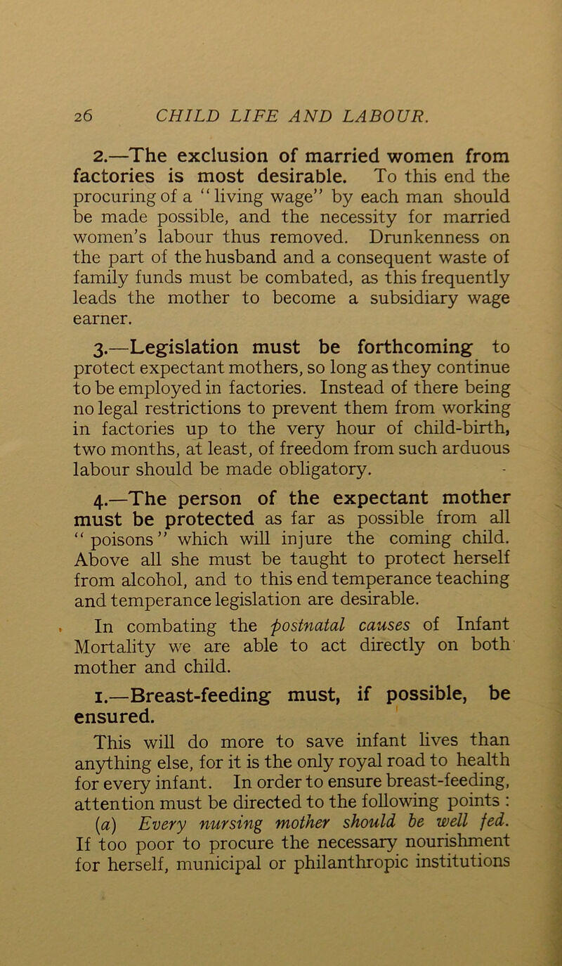 2. —The exclusion of married women from factories is most desirable. To this end the procuring of a “living wage” by each man should be made possible, and the necessity for married women’s labour thus removed. Drunkenness on the part of the husband and a consequent waste of family funds must be combated, as this frequently leads the mother to become a subsidiary wage earner. 3. —Legislation must be forthcoming to protect expectant mothers, so long as they continue to be employed in factories. Instead of there being no legal restrictions to prevent them from working in factories up to the very hour of child-birth, two months, at least, of freedom from such arduous labour should be made obligatory. 4. —The person of the expectant mother must be protected as far as possible from all “poisons” which will injure the coming child. Above all she must be taught to protect herself from alcohol, and to this end temperance teaching and temperance legislation are desirable. In combating the postnatal causes of Infant Mortality we are able to act directly on both mother and child. 1.—Breast-feeding must, if possible, be ensured. This will do more to save infant lives than anything else, for it is the only royal road to health for every infant. In order to ensure breast-feeding, attention must be directed to the following points : (a) Every nursing mother should he well fed. If too poor to procure the necessary nourishment for herself, municipal or philanthropic institutions