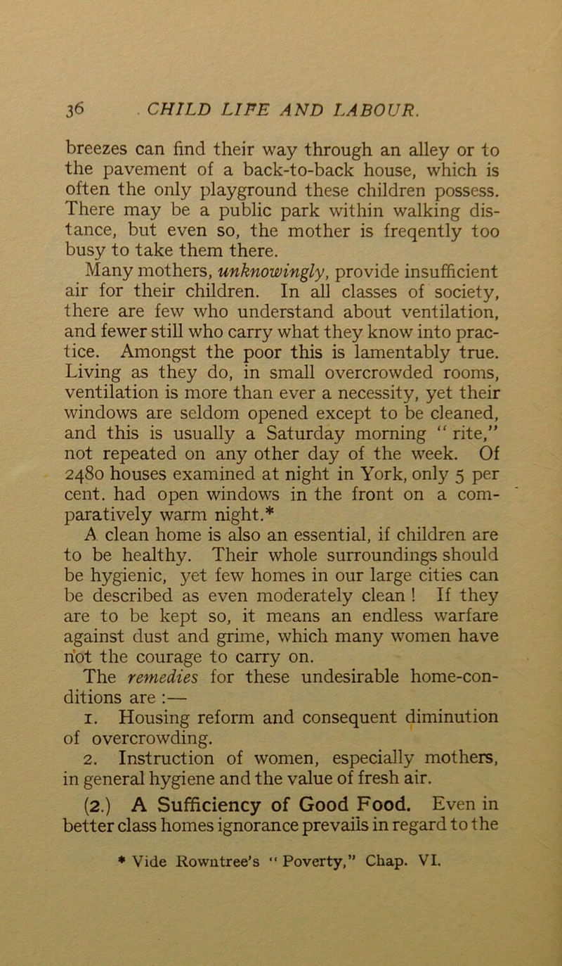 breezes can find their way through an alley or to the pavement of a back-to-back house, which is often the only playground these children possess. There may be a public park within walking dis- tance, but even so, the mother is freqently too busy to take them there. Many mothers, unknowingly, provide insufficient air for their children. In all classes of society, there are few who understand about ventilation, and fewer still who carry what they know into prac- tice. Amongst the poor this is lamentably true. Living as they do, in small overcrowded rooms, ventilation is more than ever a necessity, yet their windows are seldom opened except to be cleaned, and this is usually a Saturday morning “ rite,” not repeated on any other day of the week. Of 2480 houses examined at night in York, only 5 per cent, had open windows in the front on a com- paratively warm night.* A clean home is also an essential, if children are to be healthy. Their whole surroundings should be hygienic, yet few homes in our large cities can be described as even moderately clean ! If they are to be kept so, it means an endless warfare against dust and grime, which many women have hot the courage to carry on. The remedies for these undesirable home-con- ditions are :— 1. Housing reform and consequent diminution of overcrowding. 2. Instruction of women, especially mothers, in general hygiene and the value of fresh air. (2.) A Sufficiency of Good Food. Even in better class homes ignorance prevails in regard to the * Vide Rowntree’s “ Poverty,” Chap. VI.