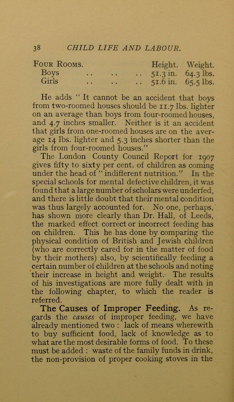 Four Rooms. Height. Weight. Boys .. .. .. 51.3 in. 64.3 lbs. Girls 51.6 in. 65.5 lbs. He adds “ It cannot be an accident that boys from two-roomed houses should be 11.7 lbs. lighter on an average than boys from four-roomed houses, and 4.7 inches smaller. Neither is it an accident that girls from one-roomed houses are on the aver- age 14 lbs. lighter and 5.3 inches shorter than the girls from four-roomed houses.” The London County Council Report for 1907 gives fifty to sixty per cent, of children as coming under the head of “ indifferent nutrition.” In the special schools for mental defective children, it was found that a large number of scholars were underfed, and there is little doubt that their mental condition was thus largely accounted for. No one, perhaps, has shown more clearly than Dr. Hall, of Leeds, the marked effect correct or incorrect feeding has on children. This he has done by comparing the physical condition of British and Jewish children (who are correctly cared for in the matter of food by their mothers) also, by scientifically feeding a certain number of children at the schools and noting their increase in height and weight. The results of his investigations are more fully dealt with in the following chapter, to which the reader is referred. The Causes of Improper Feeding. As re- gards the causes of improper feeding, we have already mentioned two : lack of means wherewith to buy sufficient food, lack of knowledge as to what are the most desirable forms of food. To these must be added : waste of the family funds in drink, the non-provision of proper cooking stoves in the