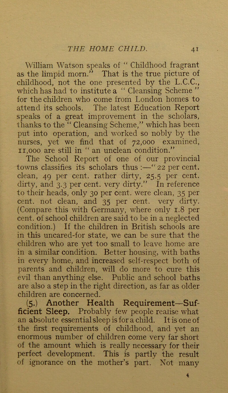 William Watson speaks of “ Childhood fragrant as the limpid morn.” That is the true picture of childhood, not the one presented by the L.C.C., which has had to institute a “ Cleansing Scheme ” for the children who come from London homes to attend its schools. The latest Education Report speaks of a great improvement in the scholars, thanks to the “ Cleansing Scheme,” which has been put into operation, and worked so nobly by the nurses, yet we find that of 72,000 examined, 11,000 are still in “ an unclean condition.” The School Report of one of our provincial towns classifies its scholars thus :—”22 per cent, clean, 49 per cent, rather dirty, 25.5 per cent, dirty, and 3.3 per cent, very dirty.” In reference to their heads, only 30 per cent, were clean, 35 per cent, not clean, and 35 per cent, very dirty. (Compare this with Germany, where only 1.8 per cent, of school children are said to be in a neglected condition.) If the children in British schools are in this uncared-for state, we can be sure that the children who are yet too small to leave home are in a similar condition. Better housing, with baths in every home, and increased self-respect both of parents and children, will do more to cure this evil than anything else. Public and school baths are also a step in the right direction, as far as older children are concerned. (5.) Another Health Requirement—Suf- ficient Sleep. Probably few people realise what an absolute essential sleep is for a child. It is one of the first requirements of childhood, and yet an enormous number of children come very far short of the amount which is really necessary for their perfect development. This is partly the result of ignorance on the mother’s part. Not many 4