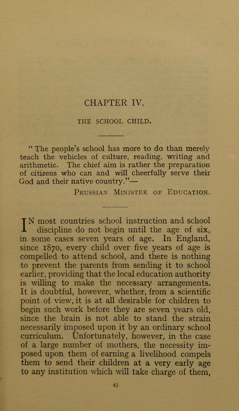 CHAPTER IV. THE SCHOOL CHILD. “ The people’s school has more to do than merely teach the vehicles of culture, reading, writing and arithmetic. The chief aim is rather the preparation of citizens who can and will cheerfully serve their God and their native country.”— Prussian Minister of Education. IN most countries school instruction and school discipline do not begin until the age of six, in some cases seven years of age. In England, since 1870, every child over five years of age is compelled to attend school, and there is nothing to prevent the parents from sending it to school earlier, providing that the local education authority is willing to make the necessary arrangements. It is doubtful, however, whether, from a scientific point of view, it is at all desirable for children to begin such work before they are seven years old, since the brain is not able to stand the strain necessarily imposed upon it by an ordinary school curriculum. Unfortunately, however, in the case of a large number of mothers, the necessity im- posed upon them of earning a livelihood compels them to send their children at a very early age to any institution which will take charge of them,