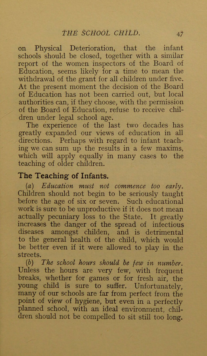 on Physical Deterioration, that the infant schools should be closed, together with a similar report of the women inspectors of the Board of Education, seems likely for a time to mean the withdrawal of the grant for all children under five. At the present moment the decision of the Board of Education has not been carried out, but local authorities can, if they choose, with the permission of the Board of Education, refuse to receive chil- dren under legal school age. The experience of the last two decades has greatly expanded our views of education in all directions. Perhaps with regard to infant teach- ing we can sum up the results in a few maxims, which will apply equally in many cases to the teaching of older children. The Teaching of Infants. (а) Education must not commence too early. Children should not begin to be seriously taught before the age of six or seven. Such educational work is sure to be unproductive if it does not mean actually pecuniary loss to the State. It greatly increases the danger of the spread of infectious diseases amongst childen, and is detrimental to the general health of the child, which would be better even if it were allowed to play in the streets. (б) The school hours should be few in number. Unless the hours are very few, with frequent breaks, whether for games or for fresh air, the young child is sure to suffer. Unfortunately, many of our schools are far from perfect from the point of view of hygiene, but even in a perfectly planned school, with an ideal environment, chil- dren should not be compelled to sit still too long.