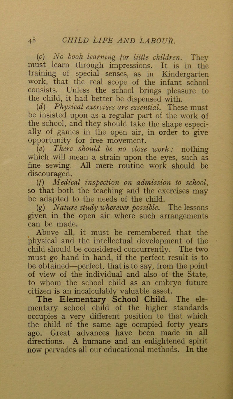 (c) No book learning for little children. They must learn through impressions. It is in the training of special senses, as in Kindergarten work, that the real scope of the infant school consists. Unless the school brings pleasure to the child, it had better be dispensed with. (d) Physical exercises are essential. These must be insisted upon as a regular part of the work of the school, and they should take the shape especi- ally of games in the open air, in order to give opportunity for free movement. (e) There should be no close work: nothing which will mean a strain upon the eyes, such as fine sewing. All mere routine work should be discouraged. (/) Medical inspection on admission to school, so that both the teaching and the exercises may be adapted to the needs of the child. (g) Nature study wherever possible. The lessons given in the open air where such arrangements can be made. Above all, it must be remembered that the physical and the intellectual development of the child should be considered concurrently. The two must go hand in hand, if the perfect result is to be obtained—perfect, that is to say, from the point of view of the individual and also of the State, to whom the school child as an embryo future citizen is an incalculably valuable asset. The Elementary School Child. The ele- mentary school child of the higher standards occupies a very different position to that which the child of the same age occupied forty years ago. Great advances have been made in all directions. A humane and an enlightened spirit now pervades all our educational methods. In the
