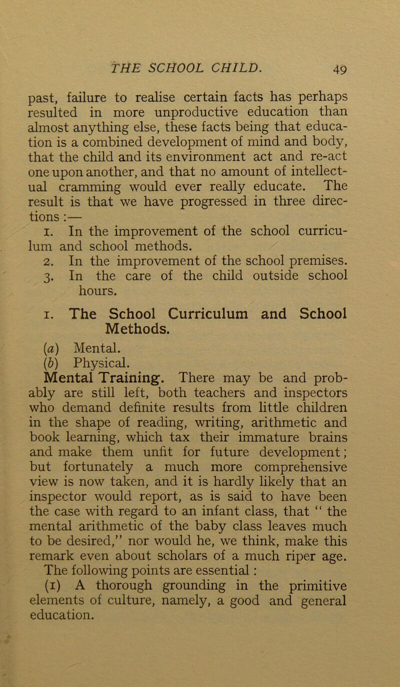 past, failure to realise certain facts has perhaps resulted in more unproductive education than almost anything else, these facts being that educa- tion is a combined development of mind and body, that the child and its environment act and re-act one upon another, and that no amount of intellect- ual cramming would ever really educate. The result is that we have progressed in three direc- tions :— 1. In the improvement of the school curricu- lum and school methods. 2. In the improvement of the school premises. 3. In the care of the child outside school hours. 1. The School Curriculum and School Methods. [a) Mental. Ib) Physical. Mental Training. There may be and prob- ably are still left, both teachers and inspectors who demand definite results from little children in the shape of reading, writing, arithmetic and book learning, which tax their immature brains and make them unfit for future development; but fortunately a much more comprehensive view is now taken, and it is hardly likely that an inspector would report, as is said to have been the case with regard to an infant class, that “ the mental arithmetic of the baby class leaves much to be desired,” nor would he, we think, make this remark even about scholars of a much riper age. The following points are essential: (1) A thorough grounding in the primitive elements of culture, namely, a good and general education.