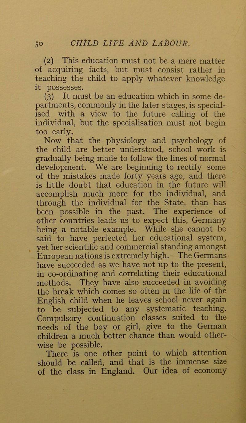 (2) This education must not be a mere matter of acquiring facts, but must consist rather in teaching the child to apply whatever knowledge it possesses. (3) It must be an education which in some de- partments, commonly in the later stages, is special- ised with a view to the future calling of the individual, but the specialisation must not begin too early. Now that the physiology and psychology of the child are better understood, school work is gradually being made to follow the lines of normal development. We are beginning to rectify some of the mistakes made forty years ago, and there is little doubt that education in the future will accomplish much more for the individual, and through the individual for the State, than has been possible in the past. The experience of other countries leads us to expect this, Germany being a notable example. While she cannot be said to have perfected her educational system, yet her scientific and commercial standing amongst European nations is extremely high. The Germans have succeeded as we have not up to the present, in co-ordinating and correlating their educational methods. They have also succeeded in avoiding the break which comes so often in the life of the English child when he leaves school never again to be subjected to any systematic teaching. Compulsory continuation classes suited to the needs of the boy or girl, give to the German children a much better chance than would other- wise be possible. There is one other point to which attention should be called, and that is the immense size of the class in England. Our idea of economy