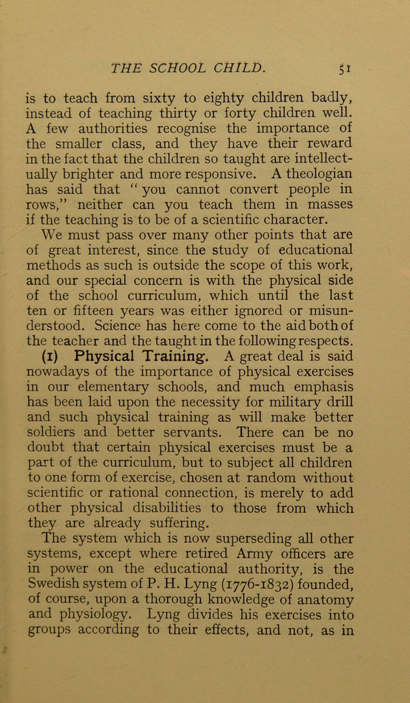 is to teach from sixty to eighty children badly, instead of teaching thirty or forty children well. A few authorities recognise the importance of the smaller class, and they have their reward in the fact that the children so taught are intellect- ually brighter and more responsive. A theologian has said that “ you cannot convert people in rows,” neither can you teach them in masses if the teaching is to be of a scientific character. We must pass over many other points that are of great interest, since the study of educational methods as such is outside the scope of this work, and our special concern is with the physical side of the school curriculum, which until the last ten or fifteen years was either ignored or misun- derstood. Science has here come to the aid both of the teacher and the taught in the following respects. (i) Physical Training. A great deal is said nowadays of the importance of physical exercises in our elementary schools, and much emphasis has been laid upon the necessity for military drill and such physical training as will make better soldiers and better servants. There can be no doubt that certain physical exercises must be a part of the curriculum, but to subject all children to one form of exercise, chosen at random without scientific or rational connection, is merely to add other physical disabilities to those from which they are already suffering. The system which is now superseding all other systems, except where retired Army officers are in power on the educational authority, is the Swedish system of P. H. Lyng (1776-1832) founded, of course, upon a thorough knowledge of anatomy and physiology. Lyng divides his exercises into groups according to their effects, and not, as in