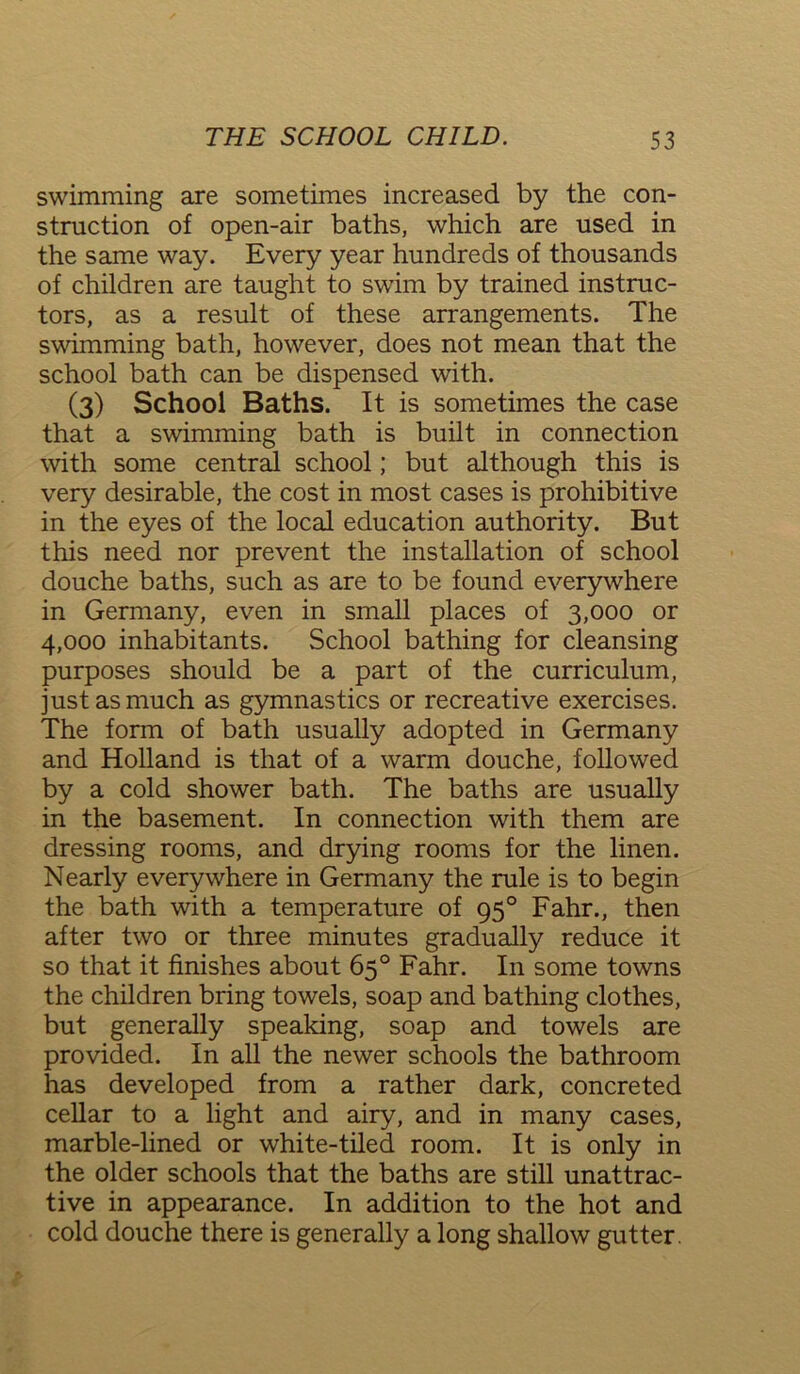 swimming are sometimes increased by the con- struction of open-air baths, which are used in the same way. Every year hundreds of thousands of children are taught to swim by trained instruc- tors, as a result of these arrangements. The swimming bath, however, does not mean that the school bath can be dispensed with. (3) School Baths. It is sometimes the case that a swimming bath is built in connection with some central school; but although this is very desirable, the cost in most cases is prohibitive in the eyes of the local education authority. But this need nor prevent the installation of school douche baths, such as are to be found everywhere in Germany, even in small places of 3,000 or 4,000 inhabitants. School bathing for cleansing purposes should be a part of the curriculum, just as much as gymnastics or recreative exercises. The form of bath usually adopted in Germany and Holland is that of a warm douche, followed by a cold shower bath. The baths are usually in the basement. In connection with them are dressing rooms, and drying rooms for the linen. Nearly everywhere in Germany the rule is to begin the bath with a temperature of 950 Fahr., then after two or three minutes gradually reduce it so that it finishes about 65° Fahr. In some towns the children bring towels, soap and bathing clothes, but generally speaking, soap and towels are provided. In all the newer schools the bathroom has developed from a rather dark, concreted cellar to a light and airy, and in many cases, marble-lined or white-tiled room. It is only in the older schools that the baths are still unattrac- tive in appearance. In addition to the hot and cold douche there is generally a long shallow gutter.
