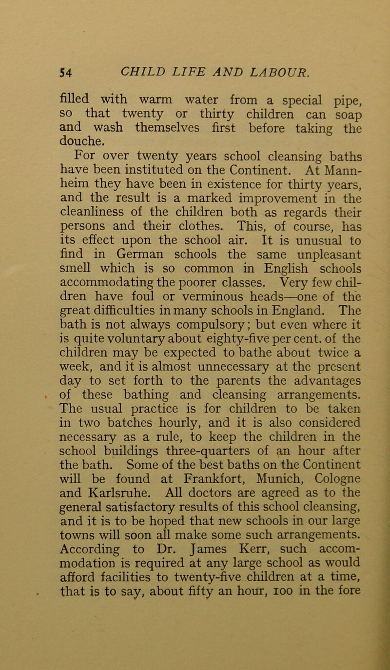 filled with warm water from a special pipe, so that twenty or thirty children can soap and wash themselves first before taking the douche. For over twenty years school cleansing baths have been instituted on the Continent. At Mann- heim they have been in existence for thirty years, and the result is a marked improvement in the cleanliness of the children both as regards their persons and their clothes. This, of course, has its effect upon the school air. It is unusual to find in German schools the same unpleasant smell which is so common in English schools accommodating the poorer classes. Very few chil- dren have foul or verminous heads—one of the great difficulties in many schools in England. The bath is not always compulsory; but even where it is quite voluntary about eighty-five per cent, of the children may be expected to bathe about twice a week, and it is almost unnecessary at the present day to set forth to the parents the advantages . of these bathing and cleansing arrangements. The usual practice is for children to be taken in two batches hourly, and it is also considered necessary as a rule, to keep the children in the school buildings three-quarters of an hour after the bath. Some of the best baths on the Continent will be found at Frankfort, Munich, Cologne and Karlsruhe. All doctors are agreed as to the general satisfactory results of this school cleansing, and it is to be hoped that new schools in our large towns will soon all make some such arrangements. According to Dr. J ames Kerr, such accom- modation is required at any large school as would afford facilities to twenty-five children at a time, that is to say, about fifty an hour, ioo in the fore