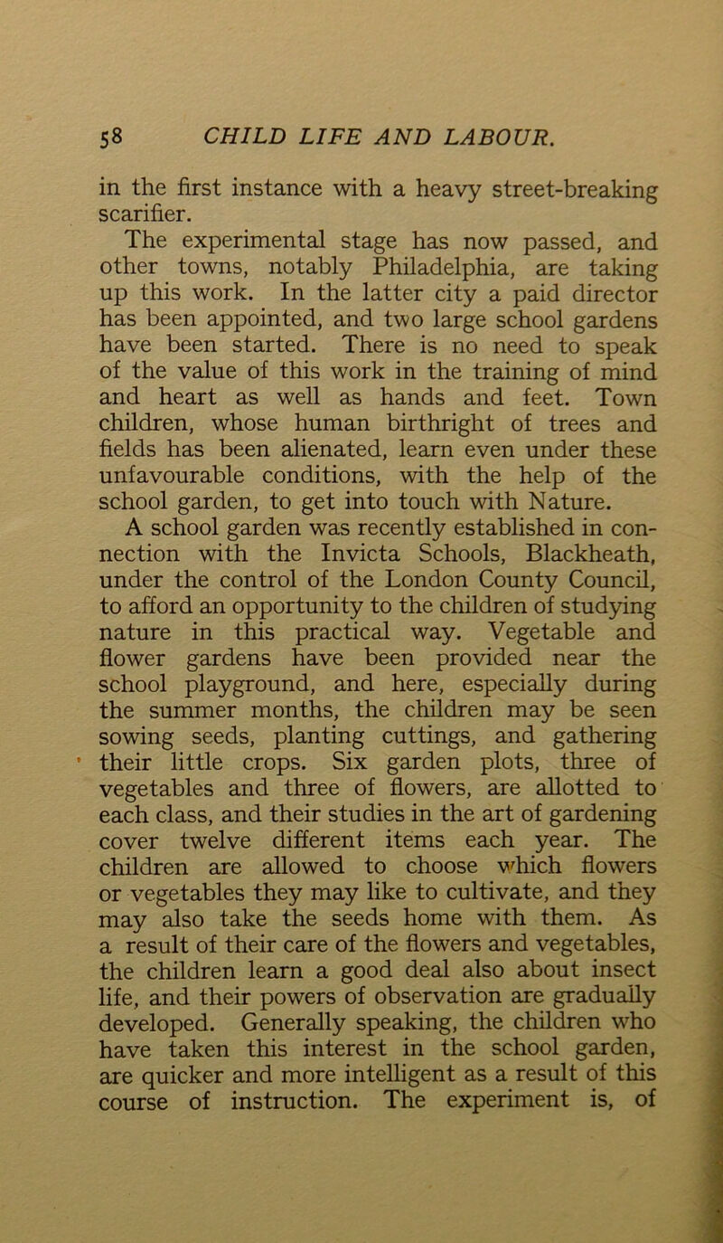 in the first instance with a heavy street-breaking scarifier. The experimental stage has now passed, and other towns, notably Philadelphia, are taking up this work. In the latter city a paid director has been appointed, and two large school gardens have been started. There is no need to speak of the value of this work in the training of mind and heart as well as hands and feet. Town children, whose human birthright of trees and fields has been alienated, learn even under these unfavourable conditions, with the help of the school garden, to get into touch with Nature. A school garden was recently established in con- nection with the Invicta Schools, Blackheath, under the control of the London County Council, to afford an opportunity to the children of studying nature in this practical way. Vegetable and flower gardens have been provided near the school playground, and here, especially during the summer months, the children may be seen sowing seeds, planting cuttings, and gathering • their little crops. Six garden plots, three of vegetables and three of flowers, are allotted to each class, and their studies in the art of gardening cover twelve different items each year. The children are allowed to choose which flowers or vegetables they may like to cultivate, and they may also take the seeds home with them. As a result of their care of the flowers and vegetables, the children learn a good deal also about insect life, and their powers of observation are gradually developed. Generally speaking, the children who have taken this interest in the school garden, are quicker and more intelligent as a result of this course of instruction. The experiment is, of