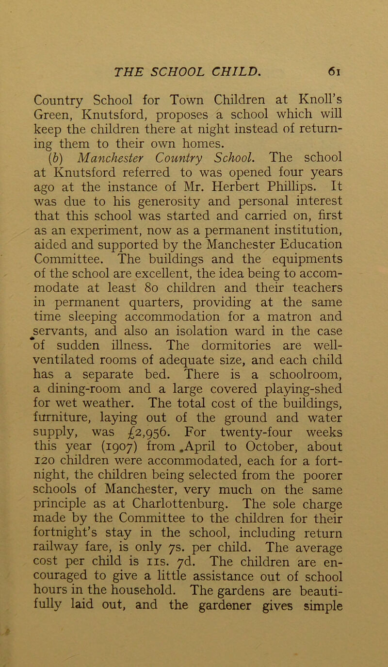 Country School for Town Children at Knoll’s Green, Knutsford, proposes a school which will keep the children there at night instead of return- ing them to their own homes. (b) Manchester Country School. The school at Knutsford referred to was opened four years ago at the instance of Mr. Herbert Phillips. It was due to his generosity and personal interest that this school was started and carried on, first as an experiment, now as a permanent institution, aided and supported by the Manchester Education Committee. The buildings and the equipments of the school are excellent, the idea being to accom- modate at least 80 children and their teachers in permanent quarters, providing at the same time sleeping accommodation for a matron and servants, and also an isolation ward in the case of sudden illness. The dormitories are well- ventilated rooms of adequate size, and each child has a separate bed. There is a schoolroom, a dining-room and a large covered playing-shed for wet weather. The total cost of the buildings, furniture, laying out of the ground and water supply, was £2,956. For twenty-four weeks this year (1907) from .April to October, about 120 children were accommodated, each for a fort- night, the children being selected from the poorer schools of Manchester, very much on the same principle as at Charlottenburg. The sole charge made by the Committee to the children for their fortnight’s stay in the school, including return railway fare, is only 7s. per child. The average cost per child is ns. 7d. The children are en- couraged to give a little assistance out of school hours in the household. The gardens are beauti- fully laid out, and the gardener gives simple