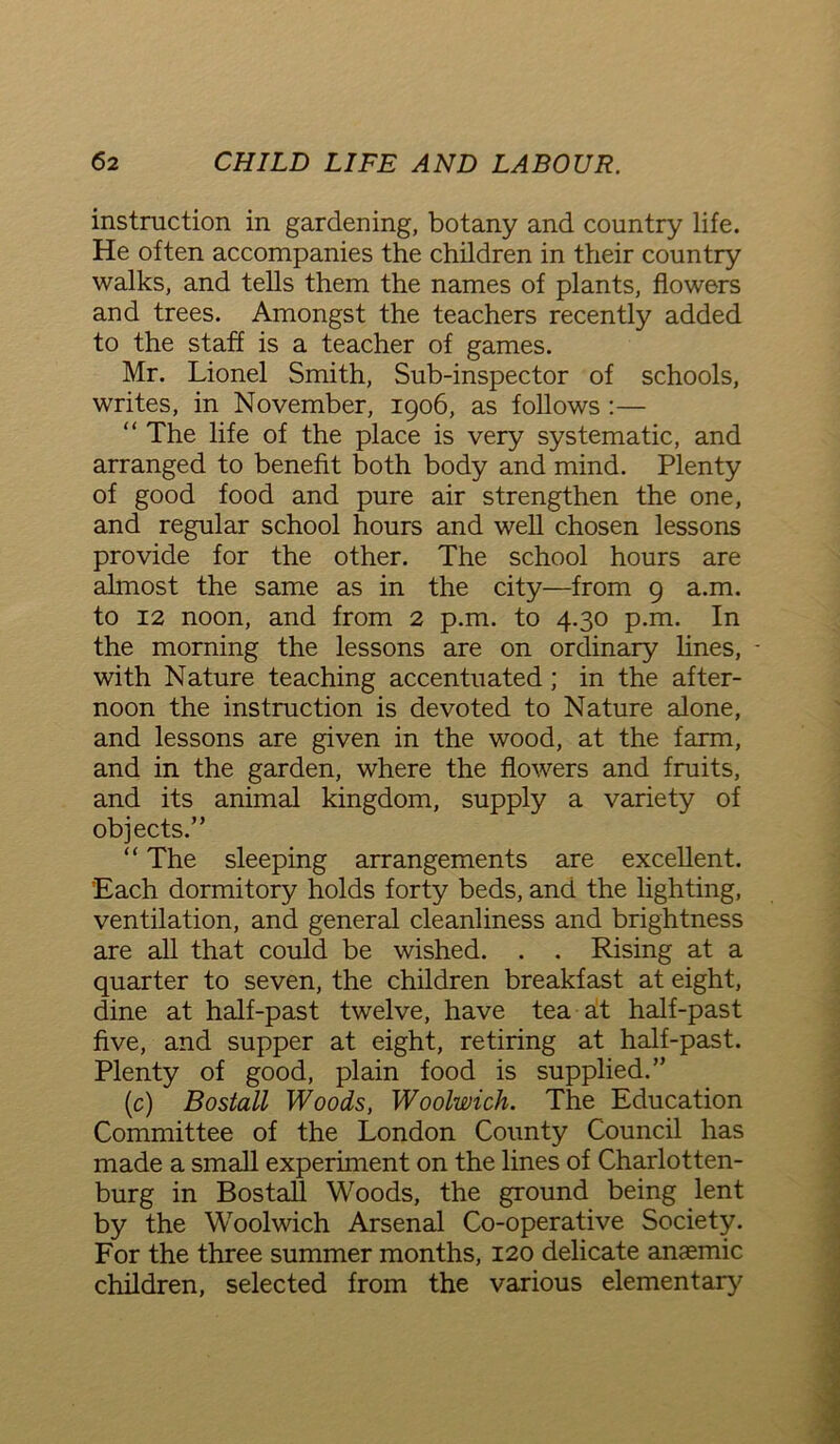 instruction in gardening, botany and country life. He often accompanies the children in their country walks, and tells them the names of plants, flowers and trees. Amongst the teachers recently added to the staff is a teacher of games. Mr. Lionel Smith, Sub-inspector of schools, writes, in November, 1906, as follows :— “ The life of the place is very systematic, and arranged to benefit both body and mind. Plenty of good food and pure air strengthen the one, and regular school hours and well chosen lessons provide for the other. The school hours are almost the same as in the city—from 9 a.m. to 12 noon, and from 2 p.m. to 4.30 p.m. In the morning the lessons are on ordinary lines, with Nature teaching accentuated ; in the after- noon the instruction is devoted to Nature alone, and lessons are given in the wood, at the farm, and in the garden, where the flowers and fruits, and its animal kingdom, supply a variety of objects.” “ The sleeping arrangements are excellent. 'Each dormitory holds forty beds, and the lighting, ventilation, and general cleanliness and brightness are all that could be wished. . . Rising at a quarter to seven, the children breakfast at eight, dine at half-past twelve, have tea at half-past five, and supper at eight, retiring at half-past. Plenty of good, plain food is supplied.” (c) Bostall Woods, Woolwich. The Education Committee of the London County Council has made a small experiment on the lines of Charlotten- burg in Bostall Woods, the ground being lent by the Woolwich Arsenal Co-operative Society. For the three summer months, 120 delicate anaemic children, selected from the various elementary