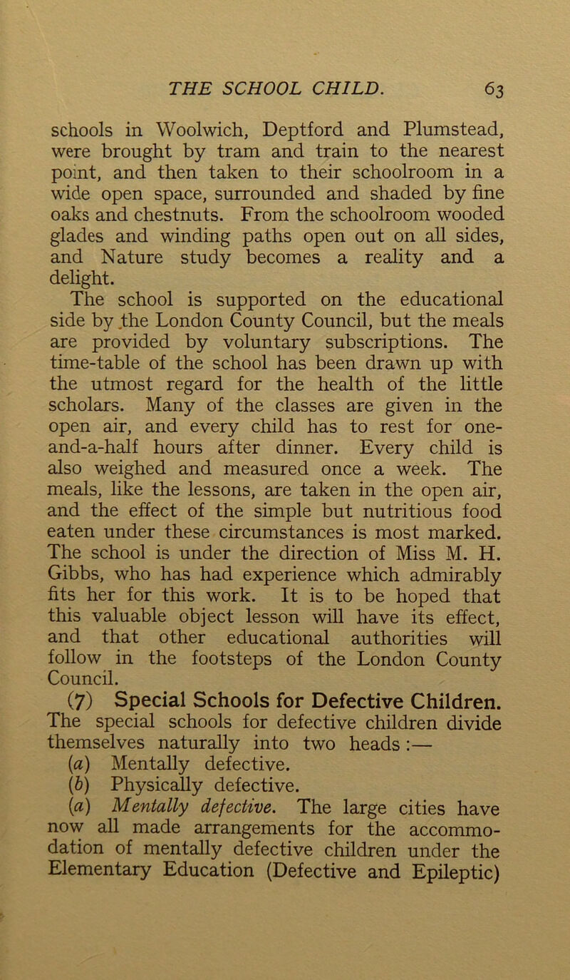 schools in Woolwich, Deptford and Plnmstead, were brought by tram and train to the nearest point, and then taken to their schoolroom in a wide open space, surrounded and shaded by fine oaks and chestnuts. From the schoolroom wooded glades and winding paths open out on all sides, and Nature study becomes a reality and a delight. The school is supported on the educational side by the London County Council, but the meals are provided by voluntary subscriptions. The time-table of the school has been drawn up with the utmost regard for the health of the little scholars. Many of the classes are given in the open air, and every child has to rest for one- and-a-half hours after dinner. Every child is also weighed and measured once a week. The meals, like the lessons, are taken in the open air, and the effect of the simple but nutritious food eaten under these circumstances is most marked. The school is under the direction of Miss M. H. Gibbs, who has had experience which admirably fits her for this work. It is to be hoped that this valuable object lesson will have its effect, and that other educational authorities will follow in the footsteps of the London County Council. (7) Special Schools for Defective Children. The special schools for defective children divide themselves naturally into two heads :— [a) Mentally defective. (b) Physically defective. (a) Mentally defective. The large cities have now all made arrangements for the accommo- dation of mentally defective children under the Elementary Education (Defective and Epileptic)