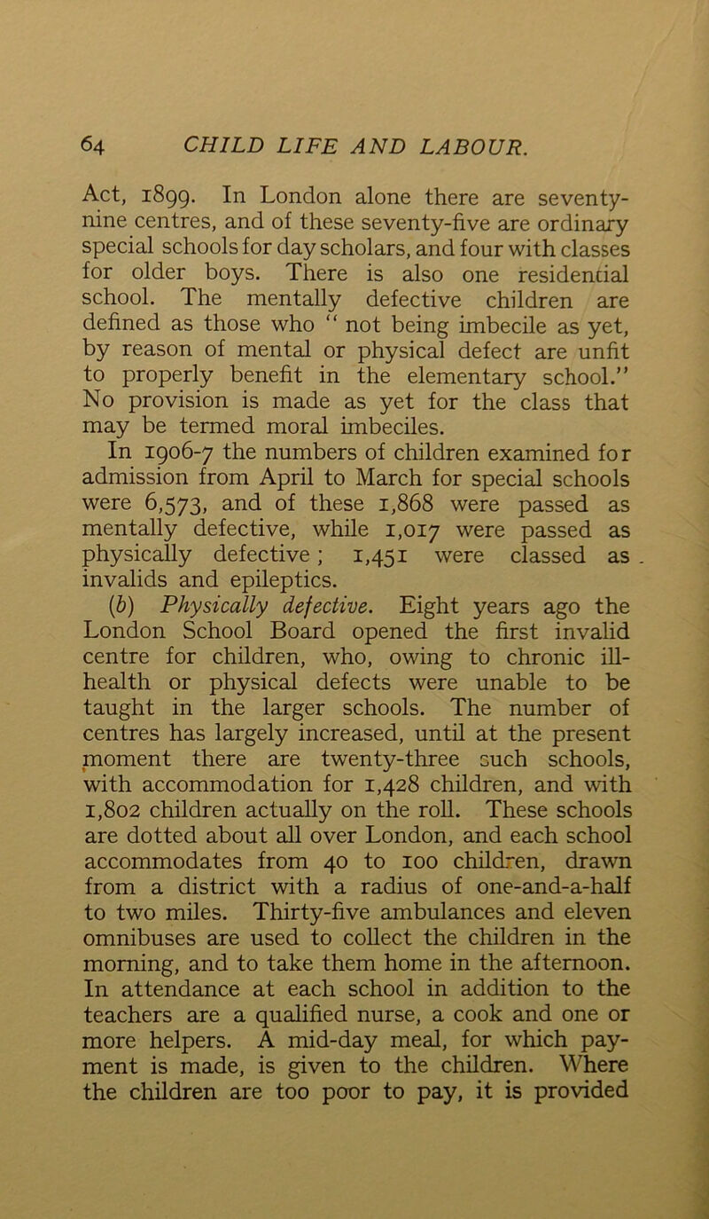Act, 1899. In London alone there are seventy- nine centres, and of these seventy-five are ordinary special schools for day scholars, and four with classes for older boys. There is also one residential school. The mentally defective children are defined as those who “ not being imbecile as yet, by reason of mental or physical defect are unfit to properly benefit in the elementary school.” No provision is made as yet for the class that may be termed moral imbeciles. In 1906-7 the numbers of children examined for admission from April to March for special schools were 6,573, and of these 1,868 were passed as mentally defective, while 1,017 were passed as physically defective; 1,451 were classed as invalids and epileptics. (b) Physically defective. Eight years ago the London School Board opened the first invalid centre for children, who, owing to chronic ill- health or physical defects were unable to be taught in the larger schools. The number of centres has largely increased, until at the present moment there are twenty-three such schools, with accommodation for 1,428 children, and with 1,802 children actually on the roll. These schools are dotted about all over London, and each school accommodates from 40 to 100 children, drawn from a district with a radius of one-and-a-half to two miles. Thirty-five ambulances and eleven omnibuses are used to collect the children in the morning, and to take them home in the afternoon. In attendance at each school in addition to the teachers are a qualified nurse, a cook and one or more helpers. A mid-day meal, for which pay- ment is made, is given to the children. Where the children are too poor to pay, it is provided