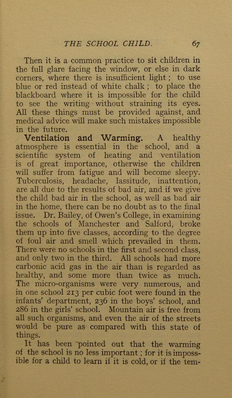 Then it is a common practice to sit children in the full glare facing the window, or else in dark corners, where there is insufficient light; to use blue or red instead of white chalk ; to place the blackboard where it is impossible for the child to see the writing without straining its eyes. All these things must be provided against, and medical advice will make such mistakes impossible in the future. Ventilation and Warming. A healthy atmosphere is essential in the school, and a scientific system of heating and ventilation is of great importance, otherwise the children will suffer from fatigue and will become sleepy. Tuberculosis, headache, lassitude, inattention, are all due to the results of bad air, and if we give the child bad air in the school, as well as bad air in the home, there can be no doubt as to the final issue. Dr. Bailey, of Owen’s College, in examining the schools of Manchester and Salford, broke them up into five classes, according to the degree of foul air and smell which prevailed in them. There were no schools in the first and second class, and only two in the third. All schools had more carbonic acid gas in the air than is regarded as healthy, and some more than twice as much. The micro-organisms were very numerous, and in one school 213 per cubic foot were found in the infants’ department, 236 in the boys’ school, and 286 in the girls’ school. Mountain air is free from all such organisms, and even the air of the streets would be pure as compared with this state of things. It has been pointed out that the warming of the school is no less important; for it is imposs- ible for a child to learn if it is cold, or if the tern-