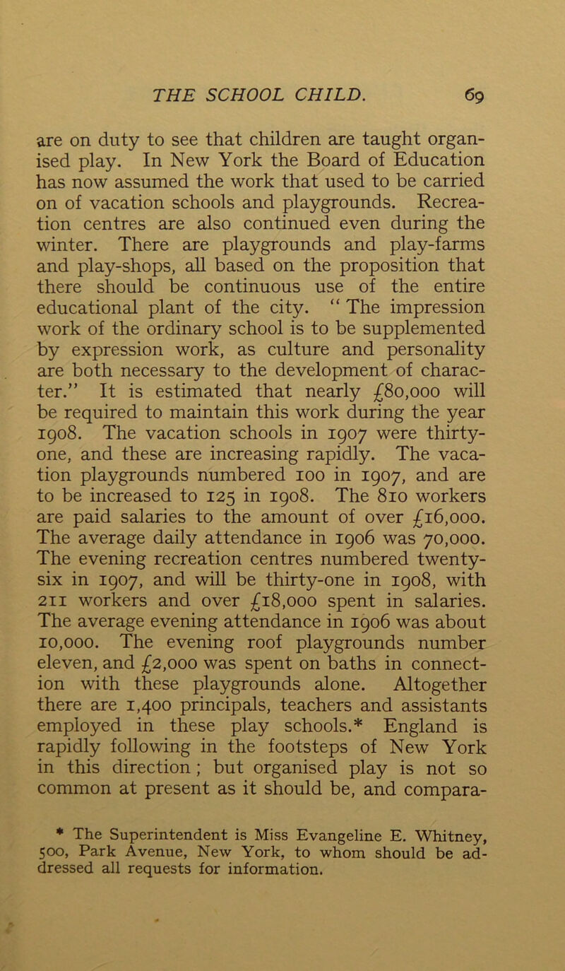 are on duty to see that children are taught organ- ised play. In New York the Board of Education has now assumed the work that used to be carried on of vacation schools and playgrounds. Recrea- tion centres are also continued even during the winter. There are playgrounds and play-farms and play-shops, all based on the proposition that there should be continuous use of the entire educational plant of the city. “ The impression work of the ordinary school is to be supplemented by expression work, as culture and personality are both necessary to the development of charac- ter.” It is estimated that nearly £80,000 will be required to maintain this work during the year 1908. The vacation schools in 1907 were thirty- one, and these are increasing rapidly. The vaca- tion playgrounds numbered 100 in 1907, and are to be increased to 125 in 1908. The 810 workers are paid salaries to the amount of over £16,000. The average daily attendance in 1906 was 70,000. The evening recreation centres numbered twenty- six in 1907, and will be thirty-one in 1908, with 211 workers and over £18,000 spent in salaries. The average evening attendance in 1906 was about 10,000. The evening roof playgrounds number eleven, and £2,000 was spent on baths in connect- ion with these playgrounds alone. Altogether there are 1,400 principals, teachers and assistants employed in these play schools.* England is rapidly following in the footsteps of New York in this direction ; but organised play is not so common at present as it should be, and compara- * The Superintendent is Miss Evangeline E. Whitney, 500, Park Avenue, New York, to whom should be ad- dressed all requests for information.