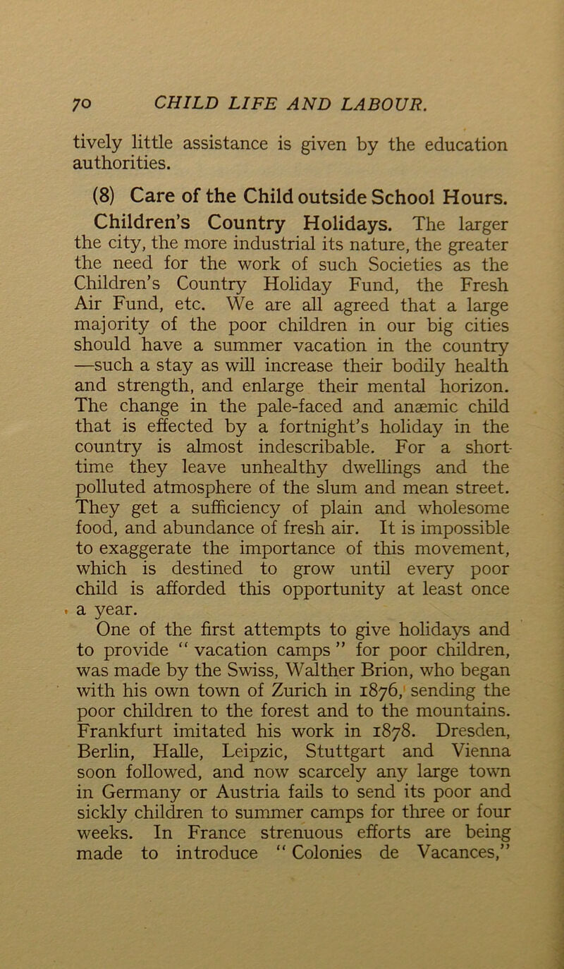 tively little assistance is given by the education authorities. (8) Care of the Child outside School Hours. Children’s Country Holidays. The larger the city, the more industrial its nature, the greater the need for the work of such Societies as the Children’s Country Holiday Fund, the Fresh Air Fund, etc. We are all agreed that a large majority of the poor children in our big cities should have a summer vacation in the country —such a stay as will increase their bodily health and strength, and enlarge their mental horizon. The change in the pale-faced and anaemic child that is effected by a fortnight’s holiday in the country is almost indescribable. For a short- time they leave unhealthy dwellings and the polluted atmosphere of the slum and mean street. They get a sufficiency of plain and wholesome food, and abundance of fresh air. It is impossible to exaggerate the importance of this movement, which is destined to grow until every poor child is afforded this opportunity at least once . a year. One of the first attempts to give holidays and to provide “ vacation camps ” for poor children, was made by the Swiss, Walther Brion, who began with his own town of Zurich in 1876, sending the poor children to the forest and to the mountains. Frankfurt imitated his work in 1878. Dresden, Berlin, Halle, Leipzic, Stuttgart and Vienna soon followed, and now scarcely any large town in Germany or Austria fails to send its poor and sickly children to summer camps for three or four weeks. In France strenuous efforts are being made to introduce “ Colonies de Vacances,”