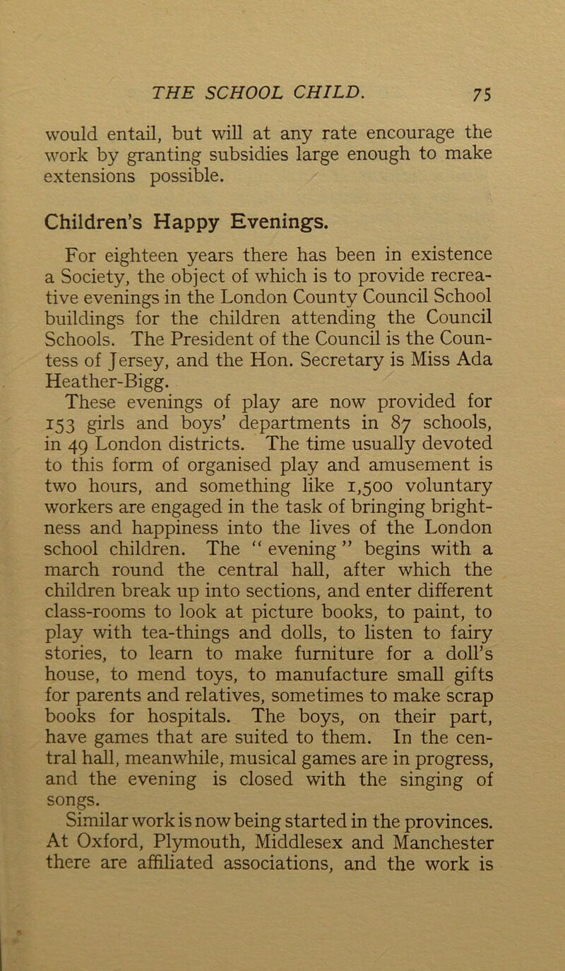 would entail, but will at any rate encourage the work by granting subsidies large enough to make extensions possible. Children’s Happy Evenings. For eighteen years there has been in existence a Society, the object of which is to provide recrea- tive evenings in the London County Council School buildings for the children attending the Council Schools. The President of the Council is the Coun- tess of Jersey, and the Hon. Secretary is Miss Ada Heather-Bigg. These evenings of play are now provided for 153 girls and boys’ departments in 87 schools, in 49 London districts. The time usually devoted to this form of organised play and amusement is two hours, and something like 1,500 voluntary workers are engaged in the task of bringing bright- ness and happiness into the lives of the London school children. The “ evening ” begins with a march round the central hall, after which the children break up into sections, and enter different class-rooms to look at picture books, to paint, to play with tea-things and dolls, to listen to fairy stories, to learn to make furniture for a doll’s house, to mend toys, to manufacture small gifts for parents and relatives, sometimes to make scrap books for hospitals. The boys, on their part, have games that are suited to them. In the cen- tral hall, meanwhile, musical games are in progress, and the evening is closed with the singing of songs. Similar work is now being started in the provinces. At Oxford, Plymouth, Middlesex and Manchester there are affiliated associations, and the work is
