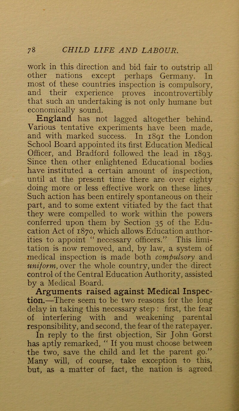work in this direction and bid fair to outstrip all other nations except perhaps Germany. In most of these countries inspection is compulsory, and their experience proves incontrovertibly that such an undertaking is not only humane but economically sound. England has not lagged altogether behind. Various tentative experiments have been made, and with marked success. In 1891 the London School Board appointed its first Education Medical Officer, and Bradford followed the lead in 1893. Since then other enlightened Educational bodies have instituted a certain amount of inspection, until at the present time there are over eighty doing more or less effective work on these lines. Such action has been entirely spontaneous on their part, and to some extent vitiated by the fact that they were compelled to work within the powers conferred upon them by Section 35 of the Edu- cation Act of 1870, which allows Education author- ities to appoint “ necessary officers.” This limi- tation is now removed, and, by law, a system of medical inspection is made both compulsory and uniform, over the whole country, under the direct control of the Central Education Authority, assisted by a Medical Board. Arguments raised against Medical Inspec- tion.—There seem to be two reasons for the long delay in taking this necessary step : first, the fear of interfering with and weakening parental responsibility, and second, the fear of the ratepayer. In reply to the first objection, Sir John Gorst has aptly remarked, “ If you must choose between the two, save the child and let the parent go.” Many will, of course, take exception to this, but, as a matter of fact, the nation is agreed