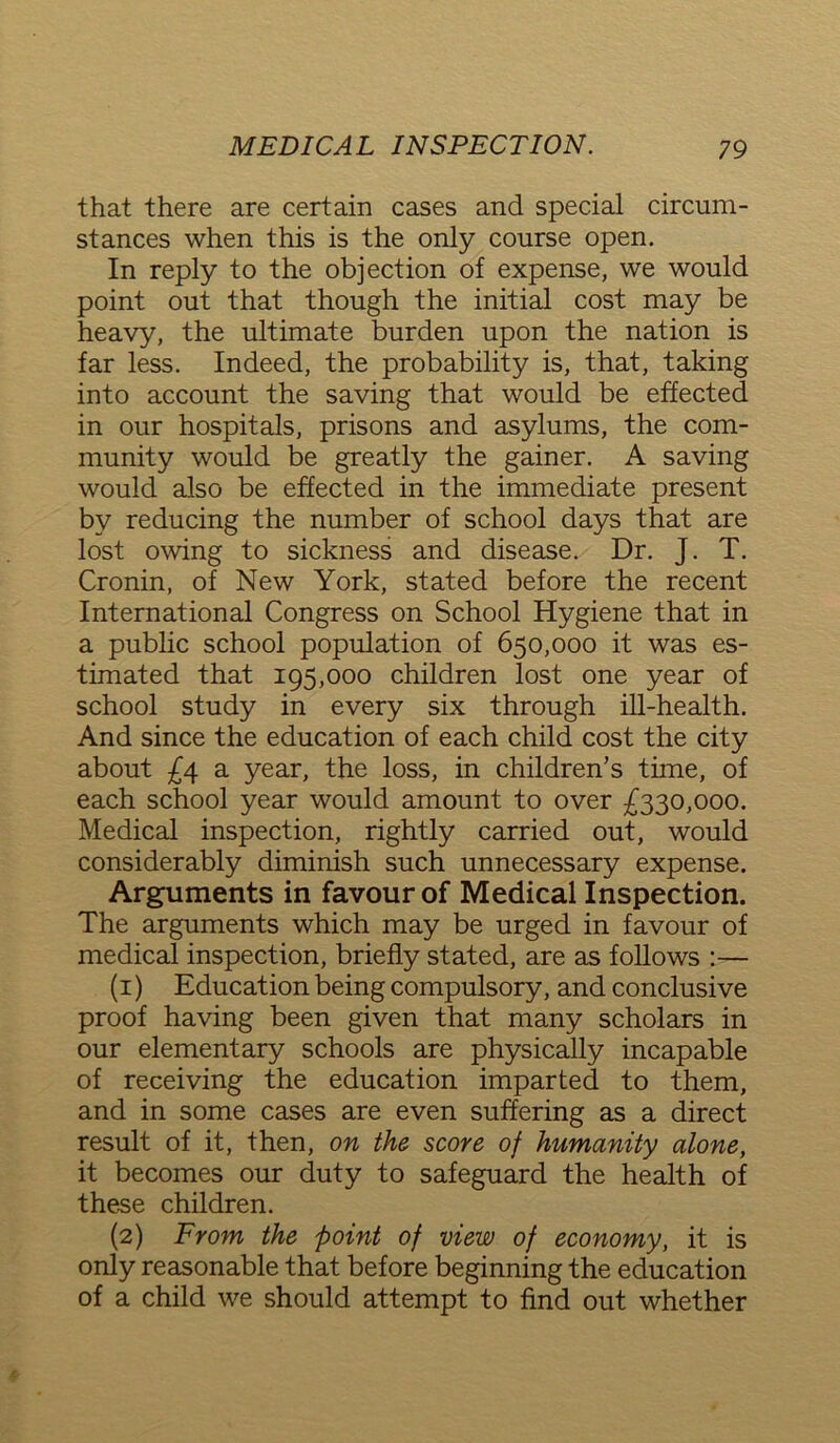 that there are certain cases and special circum- stances when this is the only course open. In reply to the objection of expense, we would point out that though the initial cost may be heavy, the ultimate burden upon the nation is far less. Indeed, the probability is, that, taking into account the saving that would be effected in our hospitals, prisons and asylums, the com- munity would be greatly the gainer. A saving would also be effected in the immediate present by reducing the number of school days that are lost owing to sickness and disease. Dr. J. T. Cronin, of New York, stated before the recent International Congress on School Hygiene that in a public school population of 650,000 it was es- timated that 195,000 children lost one year of school study in every six through ill-health. And since the education of each child cost the city about £4 a year, the loss, in children’s time, of each school year would amount to over £330,000. Medical inspection, rightly carried out, would considerably diminish such unnecessary expense. Arguments in favour of Medical Inspection. The arguments which may be urged in favour of medical inspection, briefly stated, are as follows :— (1) Education being compulsory, and conclusive proof having been given that many scholars in our elementary schools are physically incapable of receiving the education imparted to them, and in some cases are even suffering as a direct result of it, then, on the score of humanity alone, it becomes our duty to safeguard the health of these children. (2) From the point of view of economy, it is only reasonable that before beginning the education of a child we should attempt to find out whether
