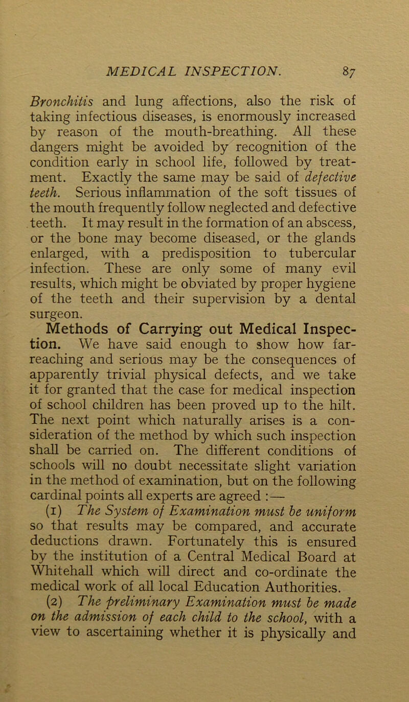 Bronchitis and lung affections, also the risk of taking infectious diseases, is enormously increased by reason of the mouth-breathing. All these dangers might be avoided by recognition of the condition early in school life, followed by treat- ment. Exactly the same may be said of defective teeth. Serious inflammation of the soft tissues of the mouth frequently follow neglected and defective teeth. It may result in the formation of an abscess, or the bone may become diseased, or the glands enlarged, with a predisposition to tubercular infection. These are only some of many evil results, which might be obviated by proper hygiene of the teeth and their supervision by a dental surgeon. Methods of Carrying out Medical Inspec- tion. We have said enough to show how far- reaching and serious may be the consequences of apparently trivial physical defects, and we take it for granted that the case for medical inspection of school children has been proved up to the hilt. The next point which naturally arises is a con- sideration of the method by which such inspection shall be carried on. The different conditions of schools will no doubt necessitate slight variation in the method of examination, but on the following cardinal points all experts are agreed :— (1) The System of Examination must be uniform so that results may be compared, and accurate deductions drawn. Fortunately this is ensured by the institution of a Central Medical Board at Whitehall which will direct and co-ordinate the medical work of all local Education Authorities. (2) The preliminary Examination must be made on the admission of each child to the school, with a view to ascertaining whether it is physically and