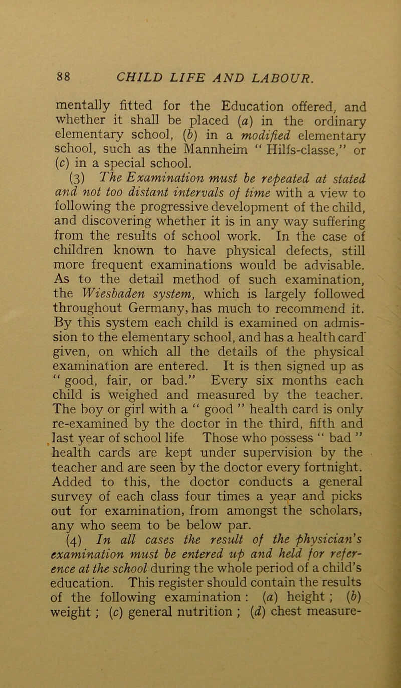 mentally fitted for the Education offered, and whether it shall be placed (a) in the ordinary elementary school, (b) in a modified elementary school, such as the Mannheim “ Hilfs-classe,” or (c) in a special school. (3) The Examination must be repeated at stated and not too distant intervals of time with a view to following the progressive development of the child, and discovering whether it is in any way suffering from the results of school work. In the case of children known to have physical defects, still more frequent examinations would be advisable. As to the detail method of such examination, the Wiesbaden system, which is largely followed throughout Germany, has much to recommend it. By this system each child is examined on admis- sion to the elementary school, and has a health card given, on which all the details of the physical examination are entered. It is then signed up as “ good, fair, or bad.” Every six months each child is weighed and measured by the teacher. The boy or girl with a “ good ” health card is only re-examined by the doctor in the third, fifth and last year of school life Those who possess “ bad ” health cards are kept under supervision by the teacher and are seen by the doctor every fortnight. Added to this, the doctor conducts a general survey of each class four times a year and picks out for examination, from amongst the scholars, any who seem to be below par. (4) In all cases the result of the physician's examination must be entered up and held for refer- ence at the school during the whole period of a child’s education. This register should contain the results of the following examination : [a] height ; (b) weight; (c) general nutrition ; (d) chest measure-