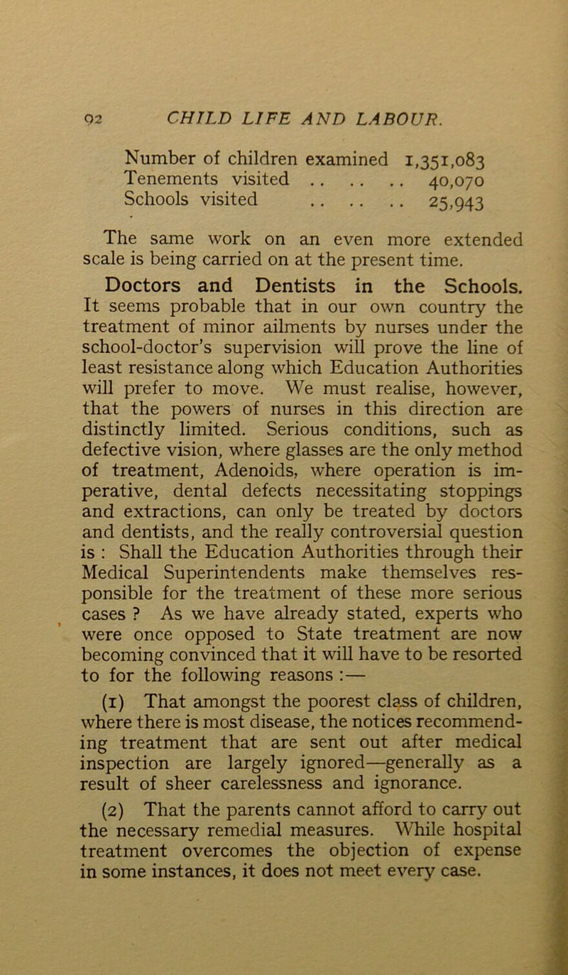 Number of children examined 1,351,083 Tenements visited 40,070 Schools visited 25>943 The same work on an even more extended scale is being carried on at the present time. Doctors and Dentists in the Schools. It seems probable that in our own country the treatment of minor ailments by nurses under the school-doctor’s supervision will prove the line of least resistance along which Education Authorities will prefer to move. We must realise, however, that the powers of nurses in this direction are distinctly limited. Serious conditions, such as defective vision, where glasses are the only method of treatment, Adenoids, where operation is im- perative, dental defects necessitating stoppings and extractions, can only be treated by doctors and dentists, and the really controversial question is : Shall the Education Authorities through their Medical Superintendents make themselves res- ponsible for the treatment of these more serious cases ? As we have already stated, experts who were once opposed to State treatment are now becoming convinced that it will have to be resorted to for the following reasons :— (1) That amongst the poorest class of children, where there is most disease, the notices recommend- ing treatment that are sent out after medical inspection are largely ignored—generally as a result of sheer carelessness and ignorance. (2) That the parents cannot afford to carry out the necessary remedial measures. While hospital treatment overcomes the objection of expense in some instances, it does not meet every case.