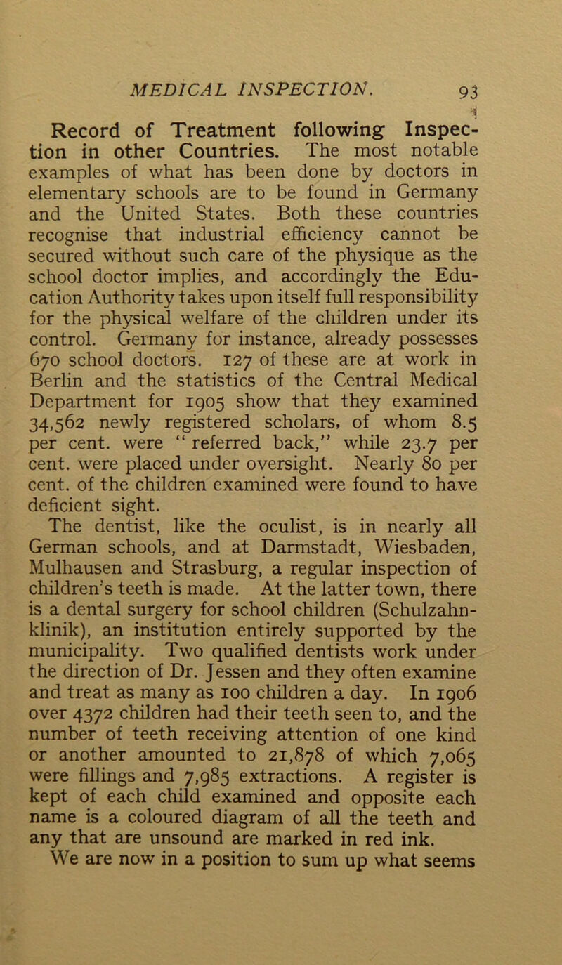 Record of Treatment following Inspec- tion in other Countries. The most notable examples of what has been done by doctors in elementary schools are to be found in Germany and the United States. Both these countries recognise that industrial efficiency cannot be secured without such care of the physique as the school doctor implies, and accordingly the Edu- cation Authority takes upon itself full responsibility for the physical welfare of the children under its control. Germany for instance, already possesses 670 school doctors. 127 of these are at work in Berlin and the statistics of the Central Medical Department for 1905 show that they examined 34,562 newly registered scholars, of whom 8.5 per cent, were “ referred back,” while 23.7 per cent, were placed under oversight. Nearly 80 per cent, of the children examined were found to have deficient sight. The dentist, like the oculist, is in nearly all German schools, and at Darmstadt, Wiesbaden, Mulhausen and Strasburg, a regular inspection of children’s teeth is made. At the latter town, there is a dental surgery for school children (Schulzahn- klinik), an institution entirely supported by the municipality. Two qualified dentists work under the direction of Dr. Jessen and they often examine and treat as many as 100 children a day. In 1906 over 4372 children had their teeth seen to, and the number of teeth receiving attention of one kind or another amounted to 21,878 of which 7,065 were fillings and 7,985 extractions. A register is kept of each child examined and opposite each name is a coloured diagram of all the teeth and any that are unsound are marked in red ink. We are now in a position to sum up what seems