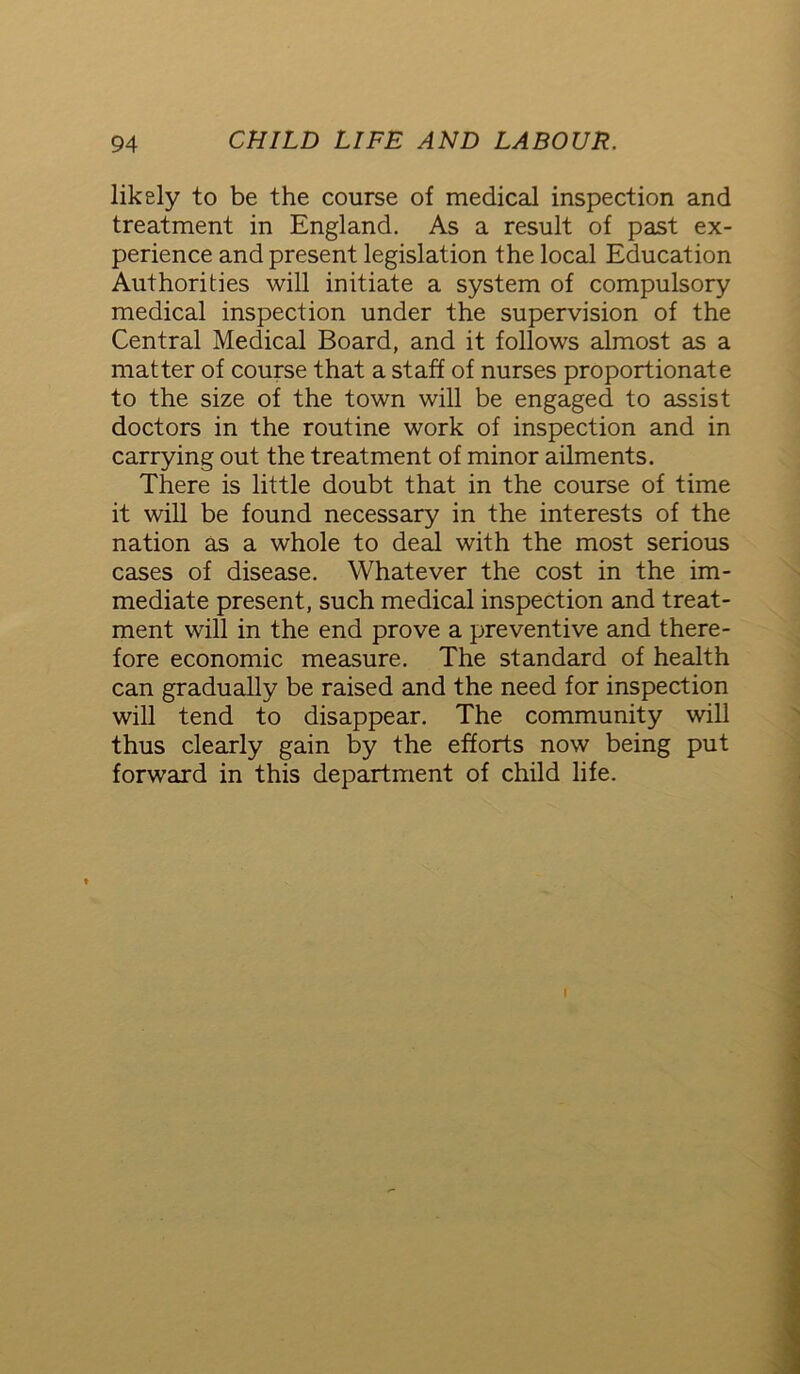 likely to be the course of medical inspection and treatment in England. As a result of past ex- perience and present legislation the local Education Authorities will initiate a system of compulsory medical inspection under the supervision of the Central Medical Board, and it follows almost as a matter of course that a staff of nurses proportionate to the size of the town will be engaged to assist doctors in the routine work of inspection and in carrying out the treatment of minor ailments. There is little doubt that in the course of time it will be found necessary in the interests of the nation as a whole to deal with the most serious cases of disease. Whatever the cost in the im- mediate present, such medical inspection and treat- ment will in the end prove a preventive and there- fore economic measure. The standard of health can gradually be raised and the need for inspection will tend to disappear. The community will thus clearly gain by the efforts now being put forward in this department of child life.