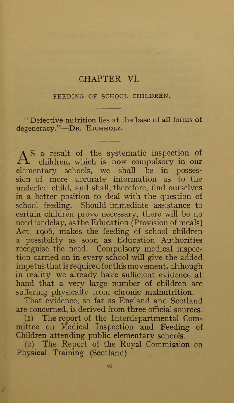 FEEDING OF SCHOOL CHILDREN. “ Defective nutrition lies at the base of all forms of degeneracy.”—Dr. Eichholz. AS a result of the systematic inspection of children, which is now compulsory in our elementary schools, we shall be in posses- sion of more accurate information as to the underfed child, and shall, therefore, find ourselves in a better position to deal with the question of school feeding. Should immediate assistance to certain children prove necessary, there will be no need for delay, as the Education (Provision of meals) Act, 1906, makes the feeding of school children a possibility as soon as Education Authorities recognise the need. Compulsory medical inspec- tion carried on in every school will give the added impetus that is required for this movement, although in reality we already have sufficient evidence at hand that a very large number of children are suffering physically from chronic malnutrition. That evidence, so far as England and Scotland are concerned, is derived from three official sources. (1) The report of the Interdepartmental Com- mittee on Medical Inspection and Feeding of Children attending public elementary schools. (2) The Report of the Royal Commission on Physical Training (Scotland).