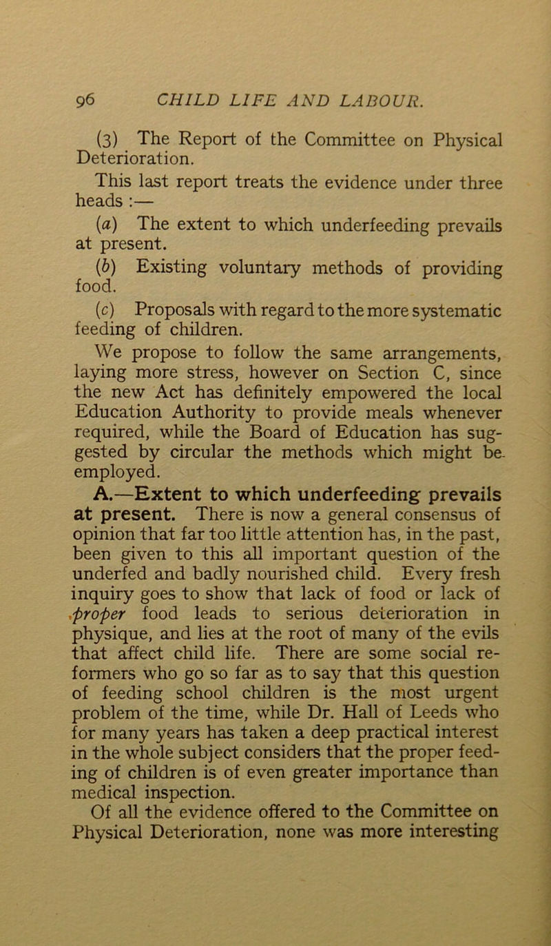 (3) The Report of the Committee on Physical Deterioration. This last report treats the evidence under three heads:— (a) The extent to which underfeeding prevails at present. (b) Existing voluntary methods of providing food. (c) Proposals with regard to the more systematic feeding of children. We propose to follow the same arrangements, laying more stress, however on Section C, since the new Act has definitely empowered the local Education Authority to provide meals whenever required, while the Board of Education has sug- gested by circular the methods which might be. employed. A.—Extent to which underfeeding prevails at present. There is now a general consensus of opinion that far too little attention has, in the past, been given to this all important question of the underfed and badly nourished child. Every fresh inquiry goes to show that lack of food or lack of proper food leads to serious deterioration in physique, and lies at the root of many of the evils that affect child life. There are some social re- formers who go so far as to say that this question of feeding school children is the most urgent problem of the time, while Dr. Hall of Leeds who for many years has taken a deep practical interest in the whole subject considers that the proper feed- ing of children is of even greater importance than medical inspection. Of all the evidence offered to the Committee on Physical Deterioration, none was more interesting