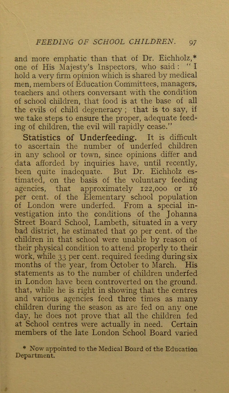 and more emphatic than that of Dr. Eichholz,* one of His Majesty’s Inspectors, who said : “I hold a very firm opinion which is shared by medical men, members of Education Committees, managers, teachers and others conversant with the condition of school children, that food is at the base of all the evils of child degeneracy ; that is to say, if we take steps to ensure the proper, adequate feed- ing of children, the evil will rapidly cease.” Statistics of Underfeeding. It is difficult to ascertain the number of underfed children in any school or town, since opinions differ and data afforded by inquiries have, until recently, been quite inadequate. But Dr. Eichholz es- timated, on the basis of the voluntary feeding agencies, that approximately 122,000 or 16 per cent, of the Elementary school population of London were underfed. From a special in- vestigation into the conditions of the Johanna Street Board School, Lambeth, situated in a very bad district, he estimated that 90 per cent, of the children in that school were unable by reason of their physical condition to attend properly to their work, while 33 per cent, required feeding during six months of the year, from October to March. His statements as to the number of children underfed in London have been controverted on the ground, that, while he is right in showing that the centres and various agencies feed three times as many children during the season as are fed on any one day, he does not prove that all the children fed at School centres were actually in need. Certain members of the late London School Board varied * Now appointed to the Medical Board of the Education Department.