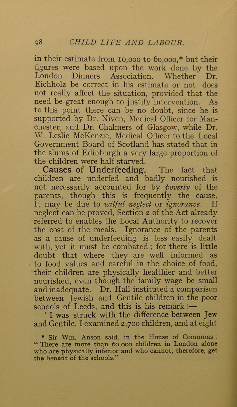 in their estimate from 10,000 to 60,000,* but their figures were based upon the work done by the London Dinners Association. Whether Dr. Eichholz be correct in his estimate or not does not really affect the situation, provided that the need be great enough to justify intervention. As to this point there can be no doubt, since he is supported by Dr. Niven, Medical Officer for Man- chester, and Dr. Chalmers of Glasgow, while Dr. W. Leslie McKenzie, Medical Officer to the Local Government Board of Scotland has stated that in the slums of Edinburgh a very large proportion of the children were half starved. Causes of Underfeeding. The fact that children are underfed and badly nourished is not necessarily accounted for by poverty of the parents, though this is frequently the cause. It may be due to wilful neglect or ignorance. If neglect can be proved, Section 2 of the Act already referred to enables the Local Authority to recover the cost of the meals. Ignorance of the parents as a cause of underfeeding is less easily dealt with, yet it must be combated; for there is little doubt that where they are well informed as . to food values and careful in the choice of food, their children are physically healthier and better nourished, even though the family wage be small and inadequate. Dr. Hall instituted a comparison between Jewish and Gentile children in the poor schools of Leeds, and this is his remark:— ‘ I was struck with the difference between Jew and Gentile. I examined 2,700 children, and at eight * Sir Wm. Anson said, in the House of Commons : “ There are more than 60,000 children in London alone who are physically inferior and who cannot, therefore, get the benefit of the schools.”
